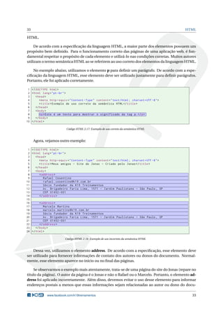 33 HTML
HTML.
De acordo com a especiﬁcação da linguagem HTML, a maior parte dos elementos possuem um
propósito bem deﬁnido. Para o funcionamento correto das páginas de uma aplicação web, é fun-
damental respeitar o propósito de cada elemento e utilizá-lo nas condições corretas. Muitos autores
utilizam o termo semântica HTML ao se referirem ao uso correto dos elementos da linguagem HTML.
No exemplo abaixo, utilizamos o elemento p para deﬁnir um parágrafo. De acordo com a espe-
ciﬁcação da linguagem HTML, esse elemento deve ser utilizado justamente para deﬁnir parágrafos.
Portanto, ele foi aplicado corretamente.
1 <!DOCTYPE html>
2 <html lang="pt-br">
3 <head>
4 <meta http -equiv="Content -Type" content="text/html; charset=UTF -8">
5 <title>Exemplo de uso correto da semântica HTML</title>
6 </head>
7 <body>
8 <p>Este é um texto para mostrar o significado da tag p.</p>
9 </body>
10 </html>
Código HTML 2.17: Exemplo de uso correto da semântica HTML
Agora, vejamos outro exemplo:
1 <!DOCTYPE html>
2 <html lang="pt-br">
3 <head>
4 <meta http -equiv="Content -Type" content="text/html; charset=UTF -8">
5 <title>Meus amigos - Site do Jonas - Criado pelo Jonas</title>
6 </head>
7 <body>
8 <address >
9 Rafael Cosentino
10 rafael.cosentino@k19.com.br
11 Sócio fundador da K19 Treinamentos
12 Av. Brigadeiro Faria Lima , 1571 - Jardim Paulistano - São Paulo , SP
13 CEP 01452 -001
14 </address >
15
16 <address >
17 Marcelo Martins
18 marcelo.martins@k19.com.br
19 Sócio fundador da K19 Treinamentos
20 Av. Brigadeiro Faria Lima , 1571 - Jardim Paulistano - São Paulo , SP
21 CEP 01452 -001
22 </address >
23 </body>
24 </html>
Código HTML 2.18: Exemplo de uso incorreto da semântica HTML
Dessa vez, utilizamos o elemento address. De acordo com a especiﬁcação, esse elemento deve
ser utilizado para fornecer informações de contato dos autores ou donos do documento. Normal-
mente, esse elemento aparece no início ou no ﬁnal das páginas.
Se observarmos o exemplo mais atentamente, trata-se de uma página do site do Jonas (repare no
título da página). O autor da página é o Jonas e não o Rafael ou o Marcelo. Portanto, o elemento ad-
dress foi aplicado incorretamente. Além disso, devemos evitar o uso desse elemento para informar
endereços postais a menos que essas informações sejam relacionadas ao autor ou dono do docu-
www.facebook.com/k19treinamentos 33
 