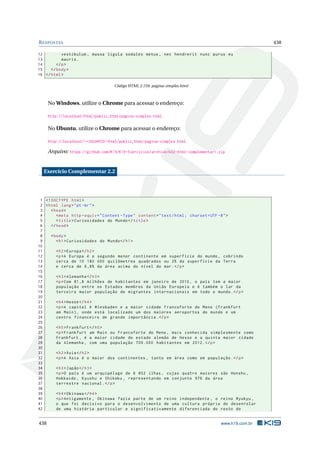 RESPOSTAS 438
12 vestibulum , massa ligula sodales metus , nec hendrerit nunc purus eu
13 mauris.
14 </p>
15 </body>
16 </html>
Código HTML 2.159: pagina-simples.html
No Windows, utilize o Chrome para acessar o endereço:
http://localhost/html/public_html/pagina-simples.html.
No Ubuntu, utilize o Chrome para acessar o endereço:
http://localhost/~<USUARIO>/html/public_html/pagina-simples.html.
Arquivo: https://github.com/K19/K19-Exercicios/archive/k02-html-complementar1.zip
Exercício Complementar 2.2
1 <!DOCTYPE html>
2 <html lang="pt-br">
3 <head>
4 <meta http -equiv="Content -Type" content="text/html; charset=UTF -8">
5 <title>Curiosidades do Mundo</title>
6 </head>
7
8 <body>
9 <h1>Curiosidades do Mundo</h1>
10
11 <h2>Europa </h2>
12 <p>A Europa é o segundo menor continente em superfície do mundo , cobrindo
13 cerca de 10 180 000 quilômetros quadrados ou 2% da superfície da Terra
14 e cerca de 6,8% da área acima do nível do mar.</p>
15
16 <h3>Alemanha </h3>
17 <p>Com 81,8 milhões de habitantes em janeiro de 2010, o país tem a maior
18 população entre os Estados membros da União Europeia e é também o lar da
19 terceira maior população de migrantes internacionais em todo o mundo.</p>
20
21 <h4>Hesse</h4>
22 <p>A capital é Wiesbaden e a maior cidade Francoforte do Meno (Frankfurt
23 am Main), onde está localizado um dos maiores aeroportos do mundo e um
24 centro financeiro de grande importância.</p>
25
26 <h5>Frankfurt </h5>
27 <p>Frankfurt am Main ou Francoforte do Meno , mais conhecida simplesmente como
28 Frankfurt , é a maior cidade do estado alemão de Hesse e a quinta maior cidade
29 da Alemanha , com uma população 700.000 habitantes em 2012.</p>
30
31 <h2>Ásia</h2>
32 <p>A Ásia é o maior dos continentes , tanto em área como em população.</p>
33
34 <h3>Japão</h3>
35 <p>O país é um arquipélago de 6 852 ilhas , cujas quatro maiores são Honshu ,
36 Hokkaido , Kyushu e Shikoku , representando em conjunto 97% da área
37 terrestre nacional.</p>
38
39 <h4>Okinawa </h4>
40 <p>Antigamente , Okinawa fazia parte de um reino independente , o reino Ryukyu ,
41 o que foi decisivo para o desenvolvimento de uma cultura própria do desenrolar
42 de uma história particular e significativamente diferenciada do resto do
438 www.k19.com.br
 