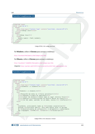 441 RESPOSTAS
Exercício Complementar 2.6
1 <!DOCTYPE html>
2 <html lang="pt-br">
3 <head>
4 <meta http -equiv="Content -Type" content="text/html; charset=UTF -8">
5 <title>Código Java</title>
6 </head>
7 <body>
8 <h1>Código Java</h1>
9 <code>
10 double numero = Math.random ();
11 </code>
12 </body>
13 </html>
Código HTML 2.164: codigo-java.html
No Windows, utilize o Chrome para acessar o endereço:
http://localhost/html/public_html/codigo-java.html.
No Ubuntu, utilize o Chrome para acessar o endereço:
http://localhost/~<USUARIO>/html/public_html/codigo-java.html.
Arquivo: https://github.com/K19/K19-Exercicios/archive/k02-html-complementar6.zip
Exercício Complementar 2.7
1 <!DOCTYPE html>
2 <html lang="pt-br">
3 <head>
4 <meta http -equiv="Content -Type" content="text/html; charset=UTF -8">
5 <title>Elemento i e elemento b</title>
6 </head>
7 <body>
8 <h1>Elemento i e elemento b</h1>
9 <ul>
10 <li>Porquinho -da-índia ou <i>Cavia porcellus </i></li>
11 <li><i>Backup </i>(cópia de segurança)</li>
12 <li><i>shoot the breeze </i>(bater papo ou jogar conversa fora)</li>
13 <li><i>Moskvá </i>(transliteração da palavra Moscou em russo)</li>
14 <li><i>Se não sabes , aprende; se já sabes , ensina.</i> (Confúcio)</li>
15 </ul>
16
17 <p>
18 Atualmente , praticamente todos os <b>sistemas corporativos </b>
19 possuem <b>interfaces web</b>. Para quem deseja atuar no mercado
20 de <b>desenvolvimento de software </b>, é obrigatório o conhecimento
21 das linguagens: <b>HTML</b>, <b>CSS</b> e <b>JavaScript </b>.
22 </p>
23 </body>
24 </html>
Código HTML 2.165: elementos-i-b.html
www.facebook.com/k19treinamentos 441
 