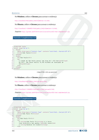 RESPOSTAS 442
No Windows, utilize o Chrome para acessar o endereço:
http://localhost/html/public_html/elementos-i-b.html.
No Ubuntu, utilize o Chrome para acessar o endereço:
http://localhost/~<USUARIO>/html/public_html/elementos-i-b.html.
Arquivo: https://github.com/K19/K19-Exercicios/archive/k02-html-complementar7.zip
Exercício Complementar 2.8
1 <!DOCTYPE html>
2 <html lang="pt-br">
3 <head>
4 <meta http -equiv="Content -Type" content="text/html; charset=UTF -8">
5 <title>São Paulo</title>
6 </head>
7 <body>
8 <h1>São Paulo</h1>
9 <p>
10 A cidade de São Paulo possui uma área de 1.523 km<sup>2</sup>.
11 Em 2011, São Paulo emitiu 16,430 milhões de toneladas de
12 CO<sub>2</sub>.
13 </p>
14 </body>
15 </html>
Código HTML 2.166: sao-paulo.html
No Windows, utilize o Chrome para acessar o endereço:
http://localhost/html/public_html/sao-paulo.html.
No Ubuntu, utilize o Chrome para acessar o endereço:
http://localhost/~<USUARIO>/html/public_html/sao-paulo.html.
Arquivo: https://github.com/K19/K19-Exercicios/archive/k02-html-complementar8.zip
Exercício Complementar 2.9
1 <!DOCTYPE html>
2 <html lang="pt-br">
3 <head>
4 <meta http -equiv="Content -Type" content="text/html; charset=UTF -8">
5 <title>São Paulo FC</title>
6 </head>
7 <body>
8 <h1>São Paulo FC</h1>
9 <p>
10 O <strong >São Paulo FC</strong > é o único
11 time brasileiro que ganhou <em>três vezes</em>
12 o <strong >mundial de clubes </strong >.
13 </p>
442 www.k19.com.br
 