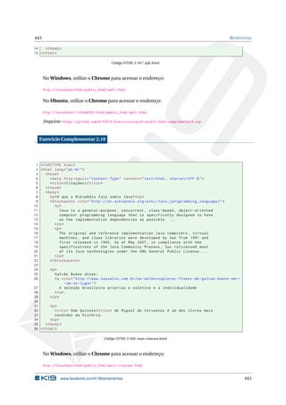 443 RESPOSTAS
14 </body>
15 </html>
Código HTML 2.167: spfc.html
No Windows, utilize o Chrome para acessar o endereço:
http://localhost/html/public_html/spfc.html.
No Ubuntu, utilize o Chrome para acessar o endereço:
http://localhost/~<USUARIO>/html/public_html/spfc.html.
Arquivo: https://github.com/K19/K19-Exercicios/archive/k02-html-complementar9.zip
Exercício Complementar 2.10
1 <!DOCTYPE html>
2 <html lang="pt-br">
3 <head>
4 <meta http -equiv="Content -Type" content="text/html; charset=UTF -8">
5 <title>Citações </title>
6 </head>
7 <body>
8 <p>O que a Wikipédia fala sobre Java?</p>
9 <blockquote cite="http ://en.wikipedia.org/wiki/Java_(programming_language)">
10 <p>
11 Java is a general -purpose , concurrent , class -based , object -oriented
12 computer programming language that is specifically designed to have
13 as few implementation dependencies as possible. ...
14 </p>
15 <p>
16 The original and reference implementation Java compilers , virtual
17 machines , and class libraries were developed by Sun from 1991 and
18 first released in 1995. As of May 2007, in compliance with the
19 specifications of the Java Community Process , Sun relicensed most
20 of its Java technologies under the GNU General Public License....
21 </p>
22 </blockquote >
23
24 <p>
25 Galvão Bueno disse:
26 <q cite="http ://www.naosalvo.com.br/as-melhorespiores -frases -de-galvao -bueno -em←
-um-so-lugar">
27 A seleção brasileira prioriza o coletivo e a individualidade
28 </q>.
29 </p>
30
31 <p>
32 <cite> Dom Quixote </cite> de Miguel de Cervantes é um dos livros mais
33 vendidos da história.
34 </p>
35 </body>
36 </html>
Código HTML 2.168: mais-citacoes.html
No Windows, utilize o Chrome para acessar o endereço:
http://localhost/html/public_html/mais-citacoes.html.
www.facebook.com/k19treinamentos 443
 