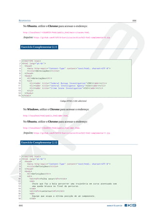 RESPOSTAS 444
No Ubuntu, utilize o Chrome para acessar o endereço:
http://localhost/~<USUARIO>/html/public_html/mais-citacoes.html.
Arquivo: https://github.com/K19/K19-Exercicios/archive/k02-html-complementar10.zip
Exercício Complementar 2.11
1 <!DOCTYPE html>
2 <html lang="pt-br">
3 <head>
4 <meta http -equiv="Content -Type" content="text/html; charset=UTF -8">
5 <title>Abreviações </title>
6 </head>
7 <body>
8 <h1>Abreviações </h1>
9 <ul>
10 <li><abbr title="Federal Bureau Investigation">FBI</abbr></li>
11 <li><abbr title="Central Intelligence Agency">CIA</abbr></li>
12 <li><abbr title="Crime Scene Investigation">CSI</abbr></li>
13 </ul>
14 </body>
15 </html>
Código HTML 2.169: abbr.html
No Windows, utilize o Chrome para acessar o endereço:
http://localhost/html/public_html/abbr.html.
No Ubuntu, utilize o Chrome para acessar o endereço:
http://localhost/~<USUARIO>/html/public_html/abbr.html.
Arquivo: https://github.com/K19/K19-Exercicios/archive/k02-html-complementar11.zip
Exercício Complementar 2.12
1 <!DOCTYPE html>
2 <html lang="pt-br">
3 <head>
4 <meta http -equiv="Content -Type" content="text/html; charset=UTF -8">
5 <title>Definições </title>
6 </head>
7 <body>
8 <h1>Definições </h1>
9 <dl>
10 <dt><dfn>Folha seca</dfn></dt>
11 <dd>
12 Chute que faz a bola percorrer uma trajetória em curva acentuada com
13 uma queda brusca no final do percurso.
14 </dd>
15 <dt><dfn>Lanterna </dfn></dt>
16 <dd>
17 Equipe que ocupa a última posição de um campeonato.
18 </dd>
444 www.k19.com.br
 