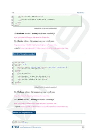 445 RESPOSTAS
19 <dt><dfn>Primeiro pau</dfn></dt>
20 <dd>
21 Trave mais próxima da origem de um cruzamento.
22 </dd>
23 </dl>
24 </body>
25 </html>
Código HTML 2.170: mais-deﬁnicoes.html
No Windows, utilize o Chrome para acessar o endereço:
http://localhost/html/public_html/mais-definicoes.html.
No Ubuntu, utilize o Chrome para acessar o endereço:
http://localhost/~<USUARIO>/html/public_html/mais-definicoes.html.
Arquivo: https://github.com/K19/K19-Exercicios/archive/k02-html-complementar12.zip
Exercício Complementar 2.13
1 <!DOCTYPE html>
2 <html lang="pt-br">
3 <head>
4 <meta http -equiv="Content -Type" content="text/html; charset=UTF -8">
5 <title>Exemplo de alterações </title>
6 </head>
7 <body>
8 <h1>Alterações </h1>
9 <p>
10 <s>Atualmente , eu moro na Inglaterra.</s>
11 <ins>Atualmente , eu moro no Brasil.</ins>
12 <del>Eu quero conhecer a Síria.</del>
13 </p>
14 </body>
15 </html>
Código HTML 2.171: mais-alteracoes.html
No Windows, utilize o Chrome para acessar o endereço:
http://localhost/html/public_html/mais-alteracoes.html.
No Ubuntu, utilize o Chrome para acessar o endereço:
http://localhost/~<USUARIO>/html/public_html/mais-alteracoes.html.
Arquivo: https://github.com/K19/K19-Exercicios/archive/k02-html-complementar13.zip
Exercício Complementar 2.14
1 <!DOCTYPE html>
2 <html lang="pt-br">
www.facebook.com/k19treinamentos 445
 