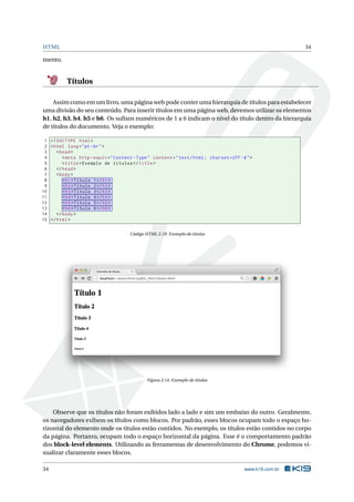 HTML 34
mento.
Títulos
Assim como em um livro, uma página web pode conter uma hierarquia de títulos para estabelecer
uma divisão do seu conteúdo. Para inserir títulos em uma página web, devemos utilizar os elementos
h1, h2, h3, h4, h5 e h6. Os suﬁxos numéricos de 1 a 6 indicam o nível do título dentro da hierarquia
de títulos do documento. Veja o exemplo:
1 <!DOCTYPE html>
2 <html lang="pt-br">
3 <head>
4 <meta http -equiv="Content -Type" content="text/html; charset=UTF -8">
5 <title>Exemplo de títulos </title>
6 </head>
7 <body>
8 <h1>Título 1</h1>
9 <h2>Título 2</h2>
10 <h3>Título 3</h3>
11 <h4>Título 4</h4>
12 <h5>Título 5</h5>
13 <h6>Título 6</h6>
14 </body>
15 </html>
Código HTML 2.19: Exemplo de títulos
Figura 2.14: Exemplo de títulos
Observe que os títulos não foram exibidos lado a lado e sim um embaixo do outro. Geralmente,
os navegadores exibem os títulos como blocos. Por padrão, esses blocos ocupam todo o espaço ho-
rizontal do elemento onde os títulos estão contidos. No exemplo, os títulos estão contidos no corpo
da página. Portanto, ocupam todo o espaço horizontal da página. Esse é o comportamento padrão
dos block-level elements. Utilizando as ferramentas de desenvolvimento do Chrome, podemos vi-
sualizar claramente esses blocos.
34 www.k19.com.br
 