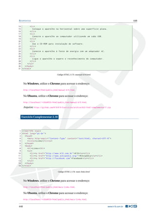 RESPOSTAS 448
14 <li>
15 Coloque o aparelho na horizontal sobre uma superfície plana.
16 </li>
17 <li>
18 Conecte o aparelho ao computador utilizando um cabo USB.
19 </li>
20 <li>
21 Use o CD-ROM para instalação do software.
22 </li>
23 <li>
24 Conecte o aparelho à fonte de energia com um adaptador AC.
25 </li>
26 <li>
27 Ligue o aparelho e espere o reconhecimento do computador.
28 </li>
29 </ol>
30 </body>
31 </html>
Código HTML 2.175: manual-k19.html
No Windows, utilize o Chrome para acessar o endereço:
http://localhost/html/public_html/manual-k19.html.
No Ubuntu, utilize o Chrome para acessar o endereço:
http://localhost/~<USUARIO>/html/public_html/manual-k19.html.
Arquivo: https://github.com/K19/K19-Exercicios/archive/k02-html-complementar17.zip
Exercício Complementar 2.18
1 <!DOCTYPE html>
2 <html lang="pt-br">
3 <head>
4 <meta http -equiv="Content -Type" content="text/html; charset=UTF -8">
5 <title>Links</title>
6 </head>
7 <body>
8 <h1>Links</h1>
9 <ul>
10 <li><a href="http ://www.k19.com.br">K19</a></li>
11 <li><a href="http ://www.wikipedia.org/">Wikipédia </a></li>
12 <li><a href="http :// facebook.com">Facebook </a></li>
13 </ul>
14 </body>
15 </html>
Código HTML 2.176: mais-links.html
No Windows, utilize o Chrome para acessar o endereço:
http://localhost/html/public_html/mais-links.html.
No Ubuntu, utilize o Chrome para acessar o endereço:
http://localhost/~<USUARIO>/html/public_html/mais-links.html.
448 www.k19.com.br
 