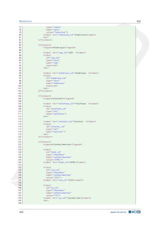 RESPOSTAS 452
77 type="radio"
78 name="sexo"
79 value="feminino">
80 <label for="feminino_id">Feminino </label>
81 <br>
82 </fieldset >
83
84 <fieldset >
85 <legend >Endereço </legend >
86
87 <label for="cep_id">CEP: </label>
88 <input
89 id="cep_id"
90 type="text"
91 name="cep"
92 required >
93 <br>
94
95 <label for="endereco_id">Endereço: </label>
96 <input
97 id="endereco_id"
98 type="text"
99 name="endereco"
100 required >
101 <br>
102 </fieldset >
103
104 <fieldset >
105 <legend >Contato </legend >
106
107 <label for="telefone_id">Telefone: </label>
108 <input
109 id="telefone_id"
110 type="tel"
111 name="telefone">
112 <br>
113
114 <label for="celular_id">Celular: </label>
115 <input
116 id="celular_id"
117 type="tel"
118 name="celular">
119 <br>
120 </fieldset >
121
122 <fieldset >
123 <legend >Conhecimentos </legend >
124
125 <input
126 id="html_id"
127 type="checkbox"
128 name="conhecimentos"
129 value="HTML">
130 <label for="html_id">HTML</label>
131
132 <input
133 id="css_id"
134 type="checkbox"
135 name="conhecimentos"
136 value="CSS">
137 <label for="css_id">CSS</label>
138
139 <input
140 id="js_id"
141 type="checkbox"
142 name="conhecimentos"
143 value="JS">
144 <label for="js_id">JavaScript </label>
145 <br>
146
452 www.k19.com.br
 