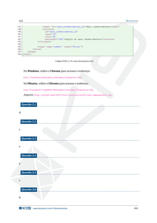453 RESPOSTAS
147 <label for="mais_conhecimentos_id">Mais conhecimentos </label>
148 <textarea
149 id="mais_conhecimentos_id"
150 rows="10"
151 cols="20"
152 maxlength="500">Digite os seus conhecimentos </textarea >
153 </fieldset >
154
155 <input type="submit" value="Enviar">
156 </form>
157 </body>
158 </html>
Código HTML 2.179: mais-formularios.html
No Windows, utilize o Chrome para acessar o endereço:
http://localhost/html/public_html/mais-formularios.html.
No Ubuntu, utilize o Chrome para acessar o endereço:
http://localhost/~<USUARIO>/html/public_html/mais-formularios.html.
Arquivo: https://github.com/K19/K19-Exercicios/archive/k02-html-complementar21.zip
Questão 2.1
d
Questão 2.2
c
Questão 2.3
e
Questão 2.4
a
Questão 2.5
c
Questão 2.6
b
www.facebook.com/k19treinamentos 453
 