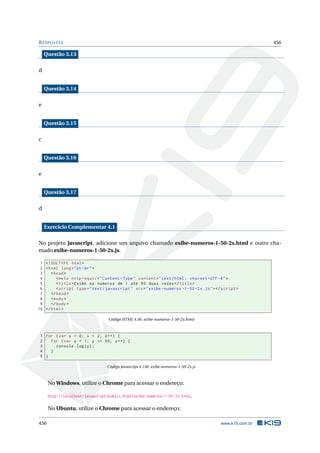 RESPOSTAS 456
Questão 3.13
d
Questão 3.14
e
Questão 3.15
c
Questão 3.16
e
Questão 3.17
d
Exercício Complementar 4.1
No projeto javascript, adicione um arquivo chamado exibe-numeros-1-50-2x.html e outro cha-
mado exibe-numeros-1-50-2x.js.
1 <!DOCTYPE html>
2 <html lang="pt-br">
3 <head>
4 <meta http -equiv="Content -Type" content="text/html; charset=UTF -8">
5 <title>Exibe os números de 1 até 50 duas vezes</title>
6 <script type="text/javascript" src="exibe -numeros -1-50-2x.js"></script >
7 </head>
8 <body>
9 </body>
10 </html>
Código HTML 4.56: exibe-numeros-1-50-2x.html
1 for (var x = 0; x < 2; x++) {
2 for (var y = 1; y <= 50; y++) {
3 console.log(y);
4 }
5 }
Código Javascript 4.136: exibe-numeros-1-50-2x.js
No Windows, utilize o Chrome para acessar o endereço:
http://localhost/javascript/public_html/exibe-numeros-1-50-2x.html.
No Ubuntu, utilize o Chrome para acessar o endereço:
456 www.k19.com.br
 