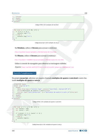RESPOSTAS 458
7 </head>
8 <body>
9 </body>
10 </html>
Código HTML 4.58: multiplos-de-tres.html
1 for (var x = 1; x <= 60; x++) {
2 if (x % 3 != 0) {
3 console.log("*");
4 } else {
5 console.log("***")
6 }
7 }
Código Javascript 4.138: multiplos-de-tres.js
No Windows, utilize o Chrome para acessar o endereço:
http://localhost/javascript/public_html/multiplos-de-tres.html.
No Ubuntu, utilize o Chrome para acessar o endereço:
http://localhost/~<USUARIO>/javascript/public_html/multiplos-de-tres.html.
Utilize o console do navegador para observar as mensagens exibidas.
Arquivo: https://github.com/K19/K19-Exercicios/archive/k02-javascript-complementar3.zip
Exercício Complementar 4.4
No projeto javascript, adicione um arquivo chamado multiplos-de-quatro-e-sete.html e outro cha-
mado multiplos-de-quatro-e-sete.js.
1 <!DOCTYPE html>
2 <html lang="pt-br">
3 <head>
4 <meta http -equiv="Content -Type" content="text/html; charset=UTF -8">
5 <title>Múltiplos de quatro e sete</title>
6 <script type="text/javascript" src="multiplos -de-quatro -e-sete.js"></script >
7 </head>
8 <body>
9 </body>
10 </html>
Código HTML 4.59: multiplos-de-quatro-e-sete.html
1 for (var x = 1; x <= 80; x++) {
2 var resto4 = x%4;
3 var resto7 = x%7;
4
5 if (resto4 == 0 || resto7 == 0) {
6 console.log("*");
7 } else {
8 console.log(x);
9 }
10 }
Código Javascript 4.139: multiplos-de-quatro-e-sete.js
458 www.k19.com.br
 
