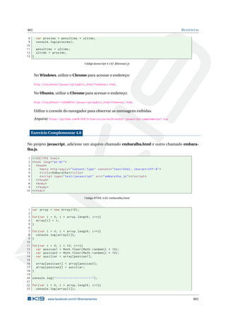 461 RESPOSTAS
8 var proximo = penultimo + ultimo;
9 console.log(proximo);
10
11 penultimo = ultimo;
12 ultimo = proximo;
13 }
Código Javascript 4.142: ﬁbonnaci.js
No Windows, utilize o Chrome para acessar o endereço:
http://localhost/javascript/public_html/fibonnaci.html.
No Ubuntu, utilize o Chrome para acessar o endereço:
http://localhost/~<USUARIO>/javascript/public_html/fibonnaci.html.
Utilize o console do navegador para observar as mensagens exibidas.
Arquivo: https://github.com/K19/K19-Exercicios/archive/k02-javascript-complementar7.zip
Exercício Complementar 4.8
No projeto javascript, adicione um arquivo chamado embaralha.html e outro chamado embara-
lha.js.
1 <!DOCTYPE html>
2 <html lang="pt-br">
3 <head>
4 <meta http -equiv="Content -Type" content="text/html; charset=UTF -8">
5 <title>Embaralha </title>
6 <script type="text/javascript" src="embaralha.js"></script >
7 </head>
8 <body>
9 </body>
10 </html>
Código HTML 4.63: embaralha.html
1 var array = new Array (10);
2
3 for(var i = 0; i < array.length; i++){
4 array[i] = i;
5 }
6
7 for(var i = 0; i < array.length; i++){
8 console.log(array[i]);
9 }
10
11 for(var i = 0; i < 10; i++){
12 var posicao1 = Math.floor(Math.random () * 10);
13 var posicao2 = Math.floor(Math.random () * 10);
14 var auxiliar = array[posicao1 ];
15
16 array[posicao1] = array[posicao2 ];
17 array[posicao2] = auxiliar;
18 }
19
20 console.log("--------------------");
21
22 for(var i = 0; i < array.length; i++){
23 console.log(array[i]);
www.facebook.com/k19treinamentos 461
 