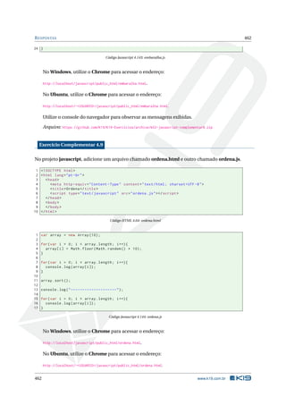 RESPOSTAS 462
24 }
Código Javascript 4.143: embaralha.js
No Windows, utilize o Chrome para acessar o endereço:
http://localhost/javascript/public_html/embaralha.html.
No Ubuntu, utilize o Chrome para acessar o endereço:
http://localhost/~<USUARIO>/javascript/public_html/embaralha.html.
Utilize o console do navegador para observar as mensagens exibidas.
Arquivo: https://github.com/K19/K19-Exercicios/archive/k02-javascript-complementar8.zip
Exercício Complementar 4.9
No projeto javascript, adicione um arquivo chamado ordena.html e outro chamado ordena.js.
1 <!DOCTYPE html>
2 <html lang="pt-br">
3 <head>
4 <meta http -equiv="Content -Type" content="text/html; charset=UTF -8">
5 <title>Ordena </title>
6 <script type="text/javascript" src="ordena.js"></script >
7 </head>
8 <body>
9 </body>
10 </html>
Código HTML 4.64: ordena.html
1 var array = new Array (10);
2
3 for(var i = 0; i < array.length; i++){
4 array[i] = Math.floor(Math.random () * 10);
5 }
6
7 for(var i = 0; i < array.length; i++){
8 console.log(array[i]);
9 }
10
11 array.sort();
12
13 console.log("--------------------");
14
15 for(var i = 0; i < array.length; i++){
16 console.log(array[i]);
17 }
Código Javascript 4.144: ordena.js
No Windows, utilize o Chrome para acessar o endereço:
http://localhost/javascript/public_html/ordena.html.
No Ubuntu, utilize o Chrome para acessar o endereço:
http://localhost/~<USUARIO>/javascript/public_html/ordena.html.
462 www.k19.com.br
 