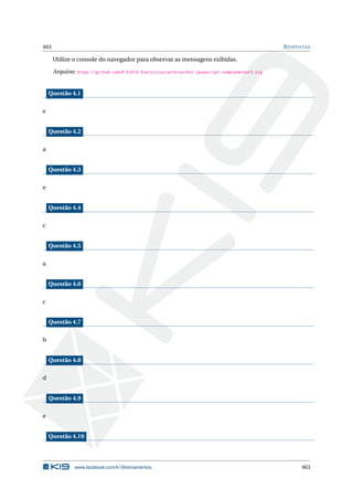 463 RESPOSTAS
Utilize o console do navegador para observar as mensagens exibidas.
Arquivo: https://github.com/K19/K19-Exercicios/archive/k02-javascript-complementar9.zip
Questão 4.1
e
Questão 4.2
a
Questão 4.3
e
Questão 4.4
c
Questão 4.5
a
Questão 4.6
c
Questão 4.7
b
Questão 4.8
d
Questão 4.9
e
Questão 4.10
www.facebook.com/k19treinamentos 463
 