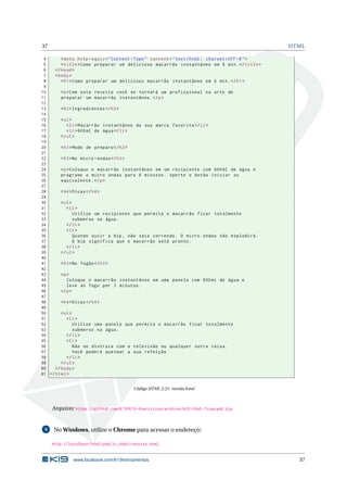 37 HTML
4 <meta http -equiv="Content -Type" content="text/html; charset=UTF -8">
5 <title>Como preparar um delicioso macarrão instantâneo em 6 min.</title>
6 </head>
7 <body>
8 <h1>Como preparar um delicioso macarrão instantâneo em 6 min.</h1>
9
10 <p>Com esta receita você se tornará um profissional na arte de
11 preparar um macarrão instantâneo.</p>
12
13 <h2>Ingredientes </h2>
14
15 <ul>
16 <li>Macarrão instantâneo da sua marca favorita </li>
17 <li>600ml de água</li>
18 </ul>
19
20 <h2>Modo de preparo </h2>
21
22 <h3>No micro -ondas</h3>
23
24 <p>Coloque o macarrão instantâneo em um recipiente com 600ml de água e
25 programe o micro ondas para 6 minutos. Aperte o botão iniciar ou
26 equivalente.</p>
27
28 <h4>Dicas</h4>
29
30 <ul>
31 <li>
32 Utilize um recipiente que permita o macarrão ficar totalmente
33 submerso na água.
34 </li>
35 <li>
36 Quando ouvir o bip , não saia correndo. O micro ondas não explodirá.
37 O bip significa que o macarrão está pronto.
38 </li>
39 </ul>
40
41 <h3>No fogão</h3>
42
43 <p>
44 Coloque o macarrão instantâneo em uma panela com 600ml de água e
45 leve ao fogo por 3 minutos.
46 </p>
47
48 <h4>Dicas</h4>
49
50 <ul>
51 <li>
52 Utilize uma panela que permita o macarrão ficar totalmente
53 submerso na água.
54 </li>
55 <li>
56 Não se distraia com a televisão ou qualquer outra coisa.
57 Você poderá queimar a sua refeição
58 </li>
59 </ul>
60 </body>
61 </html>
Código HTML 2.21: receita.html
Arquivo: https://github.com/K19/K19-Exercicios/archive/k02-html-fixacao8.zip
9 No Windows, utilize o Chrome para acessar o endereço:
http://localhost/html/public_html/receita.html.
www.facebook.com/k19treinamentos 37
 