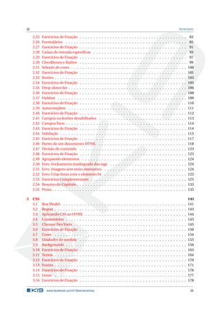 iii SUMÁRIO
2.25 Exercícios de Fixação . . . . . . . . . . . . . . . . . . . . . . . . . . . . . . . . . . . . . . . 83
2.26 Formulários . . . . . . . . . . . . . . . . . . . . . . . . . . . . . . . . . . . . . . . . . . . . 85
2.27 Exercícios de Fixação . . . . . . . . . . . . . . . . . . . . . . . . . . . . . . . . . . . . . . . 91
2.28 Caixas de entrada especíﬁcas . . . . . . . . . . . . . . . . . . . . . . . . . . . . . . . . . . 93
2.29 Exercícios de Fixação . . . . . . . . . . . . . . . . . . . . . . . . . . . . . . . . . . . . . . . 97
2.30 Checkboxes e Radios . . . . . . . . . . . . . . . . . . . . . . . . . . . . . . . . . . . . . . . 99
2.31 Seleção de cores . . . . . . . . . . . . . . . . . . . . . . . . . . . . . . . . . . . . . . . . . . 100
2.32 Exercícios de Fixação . . . . . . . . . . . . . . . . . . . . . . . . . . . . . . . . . . . . . . . 101
2.33 Botões . . . . . . . . . . . . . . . . . . . . . . . . . . . . . . . . . . . . . . . . . . . . . . . . 103
2.34 Exercícios de Fixação . . . . . . . . . . . . . . . . . . . . . . . . . . . . . . . . . . . . . . . 105
2.35 Drop-down list . . . . . . . . . . . . . . . . . . . . . . . . . . . . . . . . . . . . . . . . . . . 106
2.36 Exercícios de Fixação . . . . . . . . . . . . . . . . . . . . . . . . . . . . . . . . . . . . . . . 108
2.37 Fieldset . . . . . . . . . . . . . . . . . . . . . . . . . . . . . . . . . . . . . . . . . . . . . . . 109
2.38 Exercícios de Fixação . . . . . . . . . . . . . . . . . . . . . . . . . . . . . . . . . . . . . . . 110
2.39 Autocomplete . . . . . . . . . . . . . . . . . . . . . . . . . . . . . . . . . . . . . . . . . . . 111
2.40 Exercícios de Fixação . . . . . . . . . . . . . . . . . . . . . . . . . . . . . . . . . . . . . . . 112
2.41 Campos ou botões desabilitados . . . . . . . . . . . . . . . . . . . . . . . . . . . . . . . . 113
2.42 Campos ﬁxos . . . . . . . . . . . . . . . . . . . . . . . . . . . . . . . . . . . . . . . . . . . . 114
2.43 Exercícios de Fixação . . . . . . . . . . . . . . . . . . . . . . . . . . . . . . . . . . . . . . . 114
2.44 Validação . . . . . . . . . . . . . . . . . . . . . . . . . . . . . . . . . . . . . . . . . . . . . . 115
2.45 Exercícios de Fixação . . . . . . . . . . . . . . . . . . . . . . . . . . . . . . . . . . . . . . . 117
2.46 Partes de um documento HTML . . . . . . . . . . . . . . . . . . . . . . . . . . . . . . . . 118
2.47 Divisão de conteúdo . . . . . . . . . . . . . . . . . . . . . . . . . . . . . . . . . . . . . . . 123
2.48 Exercícios de Fixação . . . . . . . . . . . . . . . . . . . . . . . . . . . . . . . . . . . . . . . 123
2.49 Agrupando elementos . . . . . . . . . . . . . . . . . . . . . . . . . . . . . . . . . . . . . . 124
2.50 Erro: Fechamento inadequado das tags . . . . . . . . . . . . . . . . . . . . . . . . . . . . 124
2.51 Erro: Imagens sem texto alternativo . . . . . . . . . . . . . . . . . . . . . . . . . . . . . . 124
2.52 Erro: Criar listas com o elemento br . . . . . . . . . . . . . . . . . . . . . . . . . . . . . . 125
2.53 Exercícios Complementares . . . . . . . . . . . . . . . . . . . . . . . . . . . . . . . . . . . 125
2.54 Resumo do Capítulo . . . . . . . . . . . . . . . . . . . . . . . . . . . . . . . . . . . . . . . . 133
2.55 Prova . . . . . . . . . . . . . . . . . . . . . . . . . . . . . . . . . . . . . . . . . . . . . . . . . 135
3 CSS 141
3.1 Box Model . . . . . . . . . . . . . . . . . . . . . . . . . . . . . . . . . . . . . . . . . . . . . . 141
3.2 Regras . . . . . . . . . . . . . . . . . . . . . . . . . . . . . . . . . . . . . . . . . . . . . . . . 143
3.3 Aplicando CSS ao HTML . . . . . . . . . . . . . . . . . . . . . . . . . . . . . . . . . . . . . 144
3.4 Comentários . . . . . . . . . . . . . . . . . . . . . . . . . . . . . . . . . . . . . . . . . . . . 145
3.5 Chrome DevTools . . . . . . . . . . . . . . . . . . . . . . . . . . . . . . . . . . . . . . . . . 145
3.6 Exercícios de Fixação . . . . . . . . . . . . . . . . . . . . . . . . . . . . . . . . . . . . . . . 150
3.7 Cores . . . . . . . . . . . . . . . . . . . . . . . . . . . . . . . . . . . . . . . . . . . . . . . . 154
3.8 Unidades de medida . . . . . . . . . . . . . . . . . . . . . . . . . . . . . . . . . . . . . . . 155
3.9 Backgrounds . . . . . . . . . . . . . . . . . . . . . . . . . . . . . . . . . . . . . . . . . . . . 156
3.10 Exercícios de Fixação . . . . . . . . . . . . . . . . . . . . . . . . . . . . . . . . . . . . . . . 163
3.11 Textos . . . . . . . . . . . . . . . . . . . . . . . . . . . . . . . . . . . . . . . . . . . . . . . . 164
3.12 Exercícios de Fixação . . . . . . . . . . . . . . . . . . . . . . . . . . . . . . . . . . . . . . . 170
3.13 Fontes . . . . . . . . . . . . . . . . . . . . . . . . . . . . . . . . . . . . . . . . . . . . . . . . 171
3.14 Exercícios de Fixação . . . . . . . . . . . . . . . . . . . . . . . . . . . . . . . . . . . . . . . 176
3.15 Listas . . . . . . . . . . . . . . . . . . . . . . . . . . . . . . . . . . . . . . . . . . . . . . . . 177
3.16 Exercícios de Fixação . . . . . . . . . . . . . . . . . . . . . . . . . . . . . . . . . . . . . . . 178
www.facebook.com/k19treinamentos iii
 