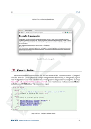 39 HTML
Código HTML 2.22: Exemplo de parágrafos
Figura 2.16: Exemplo de parágrafos
Character Entities
Para inserir determinados caracteres em um documento HTML, devemos utilizar o código do
caractere desejado. A utilização desses códigos evita problemas de encoding na exibição das páginas
web. Você pode conhecer esses caracteres e os seus respectivos códigos através do seguinte endereço
http://dev.w3.org/html5/html-author/charref. Esses caracteres são conhecidos como Charac-
ter Entities ou HTML Entities. Veja o exemplo a seguir.
1 <!DOCTYPE html>
2 <html lang="pt-br">
3 <head>
4 <meta http -equiv="Content -Type" content="text/html; charset=UTF -8">
5 <title>Exemplo de character entities </title>
6 </head>
7 <body>
8 <h1>Exemplo de character entities </h1>
9 <ul>
10 <li> &starf; &bigstar; &# x02605; ★ </li>
11 <li> &phone; &# x0260E; ☎ </li>
12 <li> &female; &# x02640; ♀ </li>
13 <li> &sung; &# x0266A; ♪ </li>
14 </ul>
15 </body>
16 </html>
Código HTML 2.23: Exemplo de character entities
www.facebook.com/k19treinamentos 39
 