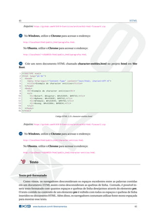 41 HTML
Arquivo: https://github.com/K19/K19-Exercicios/archive/k02-html-fixacao10.zip
11 No Windows, utilize o Chrome para acessar o endereço:
http://localhost/html/public_html/paragrafos.html.
No Ubuntu, utilize o Chrome para acessar o endereço:
http://localhost/~<USUARIO>/html/public_html/paragrafos.html.
12 Crie um novo documento HTML chamado character-entities.html no projeto html em Site
Root.
1 <!DOCTYPE html>
2 <html lang="pt-br">
3 <head>
4 <meta http -equiv="Content -Type" content="text/html; charset=UTF -8">
5 <title>Exemplo de character entities </title>
6 </head>
7 <body>
8 <h1>Exemplo de character entities </h1>
9 <ul>
10 <li>&starf; &bigstar; &# x02605; ★ </li>
11 <li>&phone; &# x0260E; ☎ </li>
12 <li>&female; &# x02640; ♀ </li>
13 <li>&sung; &# x0266A; ♪ </li>
14 </ul>
15 </body>
16 </html>
Código HTML 2.25: character-entities.html
Arquivo: https://github.com/K19/K19-Exercicios/archive/k02-html-fixacao12.zip
13 No Windows, utilize o Chrome para acessar o endereço:
http://localhost/html/public_html/character-entities.html.
No Ubuntu, utilize o Chrome para acessar o endereço:
http://localhost/~<USUARIO>/html/public_html/character-entities.html.
Texto
Texto pré-formatado
Como vimos, os navegadores desconsideram os espaços excedentes entre as palavras contidas
em um documento HTML assim como desconsideram as quebras de linha. Contudo, é possível in-
serir texto formatado com quantos espaços e quebras de linha desejarmos através do elemento pre.
O texto contido no conteúdo de um elemento pre é exibido com todos os espaços e quebras de linha
inseridos no documento HTML. Além disso, os navegadores costumam utilizar fonte mono espaçada
para mostrar esse texto.
www.facebook.com/k19treinamentos 41
 