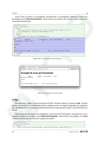 HTML 42
Assim como os títulos e os parágrafos, normalmente, os navegadores deﬁnem os textos pré-
formatados como block-level element. Dessa forma, por padrão, eles ocupam todo o espaço ho-
rizontal do elemento pai.
1 <!DOCTYPE html>
2 <html lang="pt-br">
3 <head>
4 <meta http -equiv="Content -Type" content="text/html; charset=UTF -8">
5 <title>Exemplo de texto pré -formatado </title>
6 </head>
7 <body>
8 <h1>Exemplo de texto pré -formatado </h1>
9 <pre>
10 Os espaços excedentes são considerados pelos
11 navegadores. Assim como as
12
13 quebras
14
15 de
16
17 linha. Observe também o tipo de fonte utilizada nesse texto.
18 </pre>
19 </body>
20 </html>
Código HTML 2.26: Exemplo de texto pré-formatado
Figura 2.18: Exemplo de texto pré-formatado
Código
Para adicionar códigos em um documento HTML, devemos utilizar o elemento code. Normal-
mente, esse elemento é utilizado para deﬁnir códigos escritos em alguma linguagem de programa-
ção. Normalmente, os navegadores utilizam fonte mono espaçada para exibir o conteúdo desse ele-
mento.
Diferentemente dos títulos, dos parágrafos e dos textos pré-formatados, normalmente, os na-
vegadores deﬁnem os códigos como inline-level elements. Dessa forma, por padrão, os códigos
ocupam horizontalmente somente o espaço necessário.
1 <!DOCTYPE html>
2 <html lang="pt-br">
3 <head>
4 <meta http -equiv="Content -Type" content="text/html; charset=UTF -8">
42 www.k19.com.br
 