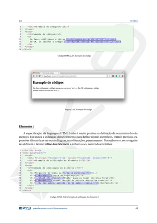 43 HTML
5 <title>Exemplo de códigos </title>
6 </head>
7 <body>
8 <h1>Exemplo de códigos </h1>
9 <p>
10 Em Java , utilizamos o código <code>System.out.println("K19");</code>.
11 Em C#, utilizamos o código <code>System.Console.WriteLine("K19");</code>.
12 </p>
13 </body>
14 </html>
Código HTML 2.27: Exemplo de código
Figura 2.19: Exemplo de código
Elemento i
A especiﬁcação da linguagem HTML 5 não é muito precisa na deﬁnição da semântica do ele-
mento i. Ela indica a utilização desse elemento para deﬁnir nomes cientíﬁcos, termos técnicos, ex-
pressões idiomáticas em outras línguas, transliterações, pensamentos. Normalmente, os navegado-
res deﬁnem o i como inline-level element e exibem o seu conteúdo em itálico.
1 <!DOCTYPE html>
2 <html lang="pt-br">
3 <head>
4 <meta http -equiv="Content -Type" content="text/html; charset=UTF -8">
5 <title>Exemplo de utilização do elemento i</title>
6 </head>
7 <body>
8 <h1>Exemplo de utilização do elemento i</h1>
9 <ul>
10 <li>Porquinho -da-índia ou <i>Cavia porcellus </i></li>
11 <li> <i>Backup </i>(cópia de segurança)</li>
12 <li> <i>shoot the breeze </i>(bater papo ou jogar conversa fora)</li>
13 <li> <i>Moskvá </i>(transliteração da palavra Moscou em russo)</li>
14 <li> <i>Se não sabes , aprende; se já sabes , ensina.</i> (Confúcio)</li>
15 </ul>
16 </body>
17 </html>
Código HTML 2.28: Exemplo de utilização do elemento i
www.facebook.com/k19treinamentos 43
 