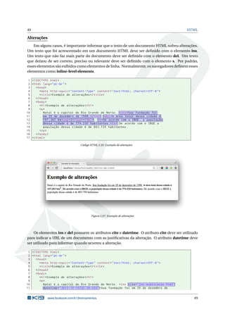 49 HTML
Alterações
Em alguns casos, é importante informar que o texto de um documento HTML sofreu alterações.
Um texto que foi acrescentado em um documento HTML deve ser deﬁnido com o elemento ins.
Um texto que não faz mais parte do documento deve ser deﬁnido com o elemento del. Um texto
que deixou de ser correto, preciso ou relevante deve ser deﬁnido com o elemento s. Por padrão,
esses elementos são exibidos como elementos de linha. Normalmente, os navegadores deﬁnem esses
elementos como inline-level elements.
1 <!DOCTYPE html>
2 <html lang="pt-br">
3 <head>
4 <meta http -equiv="Content -Type" content="text/html; charset=UTF -8">
5 <title>Exemplo de alterações </title>
6 </head>
7 <body>
8 <h1>Exemplo de alterações </h1>
9 <p>
10 Natal é a capital do Rio Grande do Norte. <ins>Sua fundação foi
11 em 25 de dezembro de 1599.</ins> <del>A área total dessa cidade é
12 167 ,263 km<sup>2</sup></del>. <s>De acordo com o IBGE , a população
13 dessa cidade é de 774.230 habitantes.</s> De acordo com o IBGE a
14 população dessa cidade é de 803.739 habitantes.
15 </p>
16 </body>
17 </html>
Código HTML 2.35: Exemplo de alterações
Figura 2.27: Exemplo de alterações
Os elementos ins e del possuem os atributos cite e datetime. O atributo cite deve ser utilizado
para indicar a URL de um documento com as justiﬁcativas da alteração. O atributo datetime deve
ser utilizado para informar quando ocorreu a alteração.
1 <!DOCTYPE html>
2 <html lang="pt-br">
3 <head>
4 <meta http -equiv="Content -Type" content="text/html; charset=UTF -8">
5 <title>Exemplo de alterações </title>
6 </head>
7 <body>
8 <h1>Exemplo de alterações </h1>
9 <p>
10 Natal é a capital do Rio Grande do Norte. <ins cite="ins -explicacao.html"
11 datetime="2013 -10 -15 T22 :55:03Z">Sua fundação foi em 25 de dezembro de
www.facebook.com/k19treinamentos 49
 
