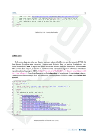 HTML 50
12 1599.</ins> <del cite="del -explicacao.html" datetime="2013 -10 -10 T17 :43:07Z">A
13 área total dessa cidade é 167 ,263 km<sup>2</sup></del>. <s>De acordo com o
14 IBGE , a população dessa cidade é de 774.230 habitantes.</s> De acordo com o
15 IBGE a população dessa cidade é de 803.739 habitantes.
16 </p>
17 </body>
18 </html>
Código HTML 2.36: Exemplo de alterações
Data e hora
O elemento time permite que datas e horários sejam deﬁnidos em um documento HTML. Há
duas formas de utilizar esse elemento. A primeira é deﬁnir a data e o horário desejado no con-
teúdo do elemento time. A segunda é deﬁnir a data e o horário desejado no valor do atributo date-
time. Nessas duas opções, as datas e os horários devem ser escritos seguindo o formato deﬁnido na
especiﬁcação da linguagem HTML (http://www.w3.org/TR/html5/text-level-semantics.html#
the-time-element). Quando utilizamos o atributo datetime, o conteúdo do elemento time não pre-
cisa seguir um formato especíﬁco. Normalmente, os navegadores deﬁnem o time como inline-level
element.
1 <!DOCTYPE html>
2 <html lang="pt-br">
3 <head>
4 <meta http -equiv="Content -Type" content="text/html; charset=UTF -8">
5 <title>Exemplo de datas e horas</title>
6 </head>
7 <body>
8 <h1>Exemplo de datas e horas</h1>
9 <ul>
10 <li> <time>2010 -08</time></li>
11 <li> <time>1984 -10 -30</time></li>
12 <li> <time>12-25</time></li>
13 <li> <time>09:00</time></li>
14 <li> <time>2013 -12 -25 23:59</time></li>
15 <li> <time datetime="2010 -08">Fundação da K19</time></li>
16 <li> <time datetime="1984 -10 -30">Aniversário do Rafael </time></li>
17 <li> <time datetime="12-25">Natal</time></li>
18 <li> <time datetime="09:00">Horário de Entrada </time></li>
19 <li> <time datetime="2013 -12 -31 23:59:59">Ano Novo 2014</time></li>
20 </ul>
21 </body>
22 </html>
Código HTML 2.37: Exemplo de datas e horas
50 www.k19.com.br
 