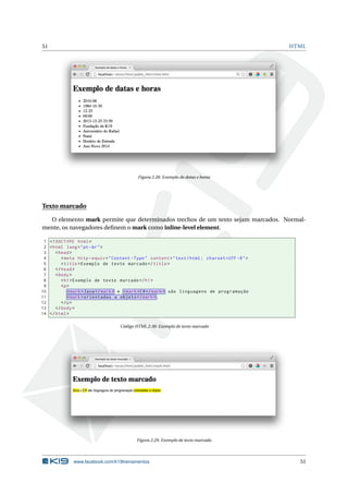 51 HTML
Figura 2.28: Exemplo de datas e horas
Texto marcado
O elemento mark permite que determinados trechos de um texto sejam marcados. Normal-
mente, os navegadores deﬁnem o mark como inline-level element.
1 <!DOCTYPE html>
2 <html lang="pt-br">
3 <head>
4 <meta http -equiv="Content -Type" content="text/html; charset=UTF -8">
5 <title>Exemplo de texto marcado </title>
6 </head>
7 <body>
8 <h1>Exemplo de texto marcado </h1>
9 <p>
10 <mark>Java</mark> e <mark>C#</mark> são linguagens de programação
11 <mark>orientadas a objeto </mark>.
12 </p>
13 </body>
14 </html>
Código HTML 2.38: Exemplo de texto marcado
Figura 2.29: Exemplo de texto marcado
www.facebook.com/k19treinamentos 51
 