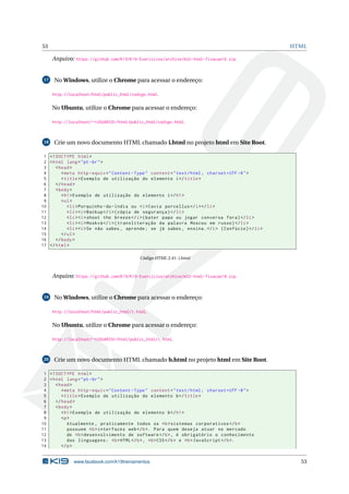 53 HTML
Arquivo: https://github.com/K19/K19-Exercicios/archive/k02-html-fixacao16.zip
17 No Windows, utilize o Chrome para acessar o endereço:
http://localhost/html/public_html/codigo.html.
No Ubuntu, utilize o Chrome para acessar o endereço:
http://localhost/~<USUARIO>/html/public_html/codigo.html.
18 Crie um novo documento HTML chamado i.html no projeto html em Site Root.
1 <!DOCTYPE html>
2 <html lang="pt-br">
3 <head>
4 <meta http -equiv="Content -Type" content="text/html; charset=UTF -8">
5 <title>Exemplo de utilização do elemento i</title>
6 </head>
7 <body>
8 <h1>Exemplo de utilização do elemento i</h1>
9 <ul>
10 <li>Porquinho -da-índia ou <i>Cavia porcellus </i></li>
11 <li><i>Backup </i>(cópia de segurança)</li>
12 <li><i>shoot the breeze </i>(bater papo ou jogar conversa fora)</li>
13 <li><i>Moskvá </i>(transliteração da palavra Moscou em russo)</li>
14 <li><i>Se não sabes , aprende; se já sabes , ensina.</i> (Confúcio)</li>
15 </ul>
16 </body>
17 </html>
Código HTML 2.41: i.html
Arquivo: https://github.com/K19/K19-Exercicios/archive/k02-html-fixacao18.zip
19 No Windows, utilize o Chrome para acessar o endereço:
http://localhost/html/public_html/i.html.
No Ubuntu, utilize o Chrome para acessar o endereço:
http://localhost/~<USUARIO>/html/public_html/i.html.
20 Crie um novo documento HTML chamado b.html no projeto html em Site Root.
1 <!DOCTYPE html>
2 <html lang="pt-br">
3 <head>
4 <meta http -equiv="Content -Type" content="text/html; charset=UTF -8">
5 <title>Exemplo de utilização do elemento b</title>
6 </head>
7 <body>
8 <h1>Exemplo de utilização do elemento b</h1>
9 <p>
10 Atualmente , praticamente todos os <b>sistemas corporativos </b>
11 possuem <b>interfaces web</b>. Para quem deseja atuar no mercado
12 de <b>desenvolvimento de software </b>, é obrigatório o conhecimento
13 das linguagens: <b>HTML</b>, <b>CSS</b> e <b>JavaScript </b>.
14 </p>
www.facebook.com/k19treinamentos 53
 