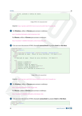 HTML 66
21 Aliche , parmesão e rodelas de tomate.
22 </dd>
23 </dl>
24 </body>
25 </html>
Código HTML 2.59: restaurante.html
Arquivo: https://github.com/K19/K19-Exercicios/archive/k02-html-fixacao46.zip
47 No Windows, utilize o Chrome para acessar o endereço:
http://localhost/html/public_html/restaurante.html.
No Ubuntu, utilize o Chrome para acessar o endereço:
http://localhost/~<USUARIO>/html/public_html/restaurante.html.
48 Crie um novo documento HTML chamado manual.html no projeto html em Site Root.
1 <!DOCTYPE html>
2 <html lang="pt-br">
3 <head>
4 <meta http -equiv="Content -Type" content="text/html; charset=UTF -8">
5 <title>Operação de saque - Manual do caixa eletrônico - K19 Bank</title>
6 </head>
7 <body>
8 <h1>Operação de saque - Manual do caixa eletrônico - K19 Bank</h1>
9
10 <ol>
11 <li>Insira o cartão </li>
12 <li>Digite a senha</li>
13 <li>Escolha a opção de saque</li>
14 <li>Informe o valor que deseja sacar</li>
15 <li>Insira o cartão novamente </li>
16 <li>Aguarde até a liberação do dinheiro </li>
17 </ol>
18 </body>
19 </html>
Código HTML 2.60: manual.html
Arquivo: https://github.com/K19/K19-Exercicios/archive/k02-html-fixacao48.zip
49 No Windows, utilize o Chrome para acessar o endereço:
http://localhost/html/public_html/manual.html.
No Ubuntu, utilize o Chrome para acessar o endereço:
http://localhost/~<USUARIO>/html/public_html/manual.html.
50 Crie um novo documento HTML chamado cursos.html no projeto html em Site Root.
1 <!DOCTYPE html>
2 <html lang="pt-br">
3 <head>
66 www.k19.com.br
 