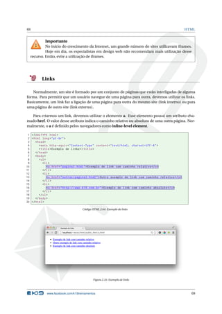 69 HTML
Importante
No início do crescimento da Internet, um grande número de sites utilizavam iframes.
Hoje em dia, os especialistas em design web não recomendam mais utilização desse
recurso. Então, evite a utilização de iframes.
Links
Normalmente, um site é formado por um conjunto de páginas que estão interligadas de alguma
forma. Para permitir que um usuário navegue de uma página para outra, devemos utilizar os links.
Basicamente, um link faz a ligação de uma página para outra do mesmo site (link interno) ou para
uma página de outro site (link externo).
Para criarmos um link, devemos utilizar o elemento a. Esse elemento possui um atributo cha-
mado href. O valor desse atributo indica o caminho relativo ou absoluto de uma outra página. Nor-
malmente, o a é deﬁnido pelos navegadores como inline-level element.
1 <!DOCTYPE html>
2 <html lang="pt-br">
3 <head>
4 <meta http -equiv="Content -Type" content="text/html; charset=UTF -8">
5 <title>Exemplo de links</title>
6 </head>
7 <body>
8 <ul>
9 <li>
10 <a href="pagina2.html">Exemplo de link com caminho relativo </a>
11 </li>
12 <li>
13 <a href="outros/pagina3.html">Outro exemplo de link com caminho relativo </a>
14 </li>
15 <li>
16 <a href="http ://www.k19.com.br">Exemplo de link com caminho absoluto </a>
17 </li>
18 </ul>
19 </body>
20 </html>
Código HTML 2.64: Exemplo de links
Figura 2.35: Exemplo de links
www.facebook.com/k19treinamentos 69
 