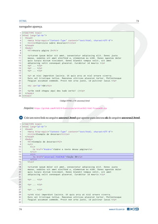 HTML 74
navegador apareça.
1 <!DOCTYPE html>
2 <html lang="pt-br">
3 <head>
4 <meta http -equiv="Content -Type" content="text/html; charset=UTF -8">
5 <title>Exercício sobre âncoras </title>
6 </head>
7 <body>
8 <h1>Ancora página 2</h1>
9
10 <p>Lorem ipsum dolor sit amet , consectetur adipiscing elit. Donec justo
11 massa , sodales sit amet eleifend a, elementum eu nibh. Donec egestas dolor
12 quis turpis dictum tincidunt. Donec blandit tempus velit , sit amet
13 adipiscing velit consequat placerat. Curabitur id mauris </p>
14 <p> ... </p>
15 <p> ... </p>
16 <p> ... </p>
17
18 <p> at nisi imperdiet lacinia. Ut quis arcu at nisl ornare viverra.
19 Duis vel tristique tellus. Maecenas ultrices placerat tortor. Pellentesque
20 feugiat accumsan commodo. Proin non urna justo , id pulvinar lacus.</p>
21
22 <h2 id="ok">OK</h2>
23
24 <p>Se você chegou aqui deu tudo certo! :)</p>
25 </body>
26 </html>
Código HTML 2.70: ancoras2.html
Arquivo: https://github.com/K19/K19-Exercicios/archive/k02-html-fixacao58.zip
59 Crie um novo link no arquivo ancora1.html que aponte para âncora ok do arquivo ancoras2.html.
1 <!DOCTYPE html>
2 <html lang="pt-br">
3 <head>
4 <meta http -equiv="Content -Type" content="text/html; charset=UTF -8">
5 <title>Exemplo de âncoras </title>
6 </head>
7 <body>
8 <h1>Exemplo de âncoras </h2>
9 <ul>
10 <li>
11 <a href="#sobre">Sobre o texto dessa página </a>
12 </li>
13 <li>
14 <a href="ancoras2.html#ok">Seção OK</a>
15 </li>
16 </ul>
17
18 <p>Lorem ipsum dolor sit amet , consectetur adipiscing elit. Donec justo
19 massa , sodales sit amet eleifend a, elementum eu nibh. Donec egestas dolor
20 quis turpis dictum tincidunt. Donec blandit tempus velit , sit amet
21 adipiscing velit consequat placerat. Curabitur id mauris.</p>
22
23 <p> ... </p>
24
25 <p> ... </p>
26
27 <p> ... </p>
28
29 <p>At nisi imperdiet lacinia. Ut quis arcu at nisl ornare viverra.
30 Duis vel tristique tellus. Maecenas ultrices placerat tortor. Pellentesque
31 feugiat accumsan commodo. Proin non urna justo , id pulvinar lacus.</p>
32
74 www.k19.com.br
 