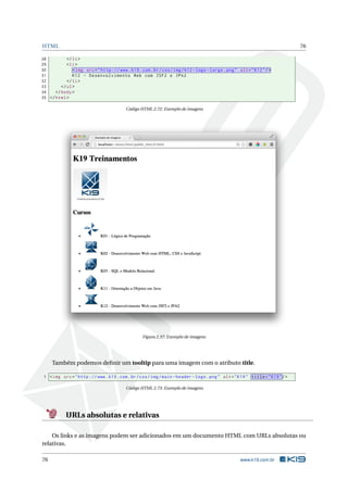 HTML 76
28 </li>
29 <li>
30 <img src="http ://www.k19.com.br/css/img/k12 -logo -large.png" alt="K12"/>
31 K12 - Desenvolvimento Web com JSF2 e JPA2
32 </li>
33 </ul>
34 </body>
35 </html>
Código HTML 2.72: Exemplo de imagens
Figura 2.37: Exemplo de imagens
Também podemos deﬁnir um tooltip para uma imagem com o atributo title.
1 <img src="http ://www.k19.com.br/css/img/main -header -logo.png" alt="K19" title="K19"/>
Código HTML 2.73: Exemplo de imagens
URLs absolutas e relativas
Os links e as imagens podem ser adicionados em um documento HTML com URLs absolutas ou
relativas.
76 www.k19.com.br
 