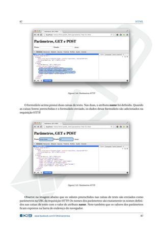 87 HTML
Figura 2.44: Parâmetros HTTP
O formulário acima possui duas caixas de texto. Nas duas, o atributo name foi deﬁnido. Quando
as caixas forem preenchidas e o formulário enviado, os dados desse formulário são adicionados na
requisição HTTP.
Figura 2.45: Parâmetros HTTP
Observe na imagem abaixo que os valores preenchidos nas caixas de texto são enviados como
parâmetros na URL da requisição HTTP. Os nomes dos parâmetros são exatamente os nomes deﬁni-
dos nas caixas de texto com o valor do atributo name. Note também que os valores dos parâmetros
ﬁcam expostos na barra de endereço do navegador.
www.facebook.com/k19treinamentos 87
 