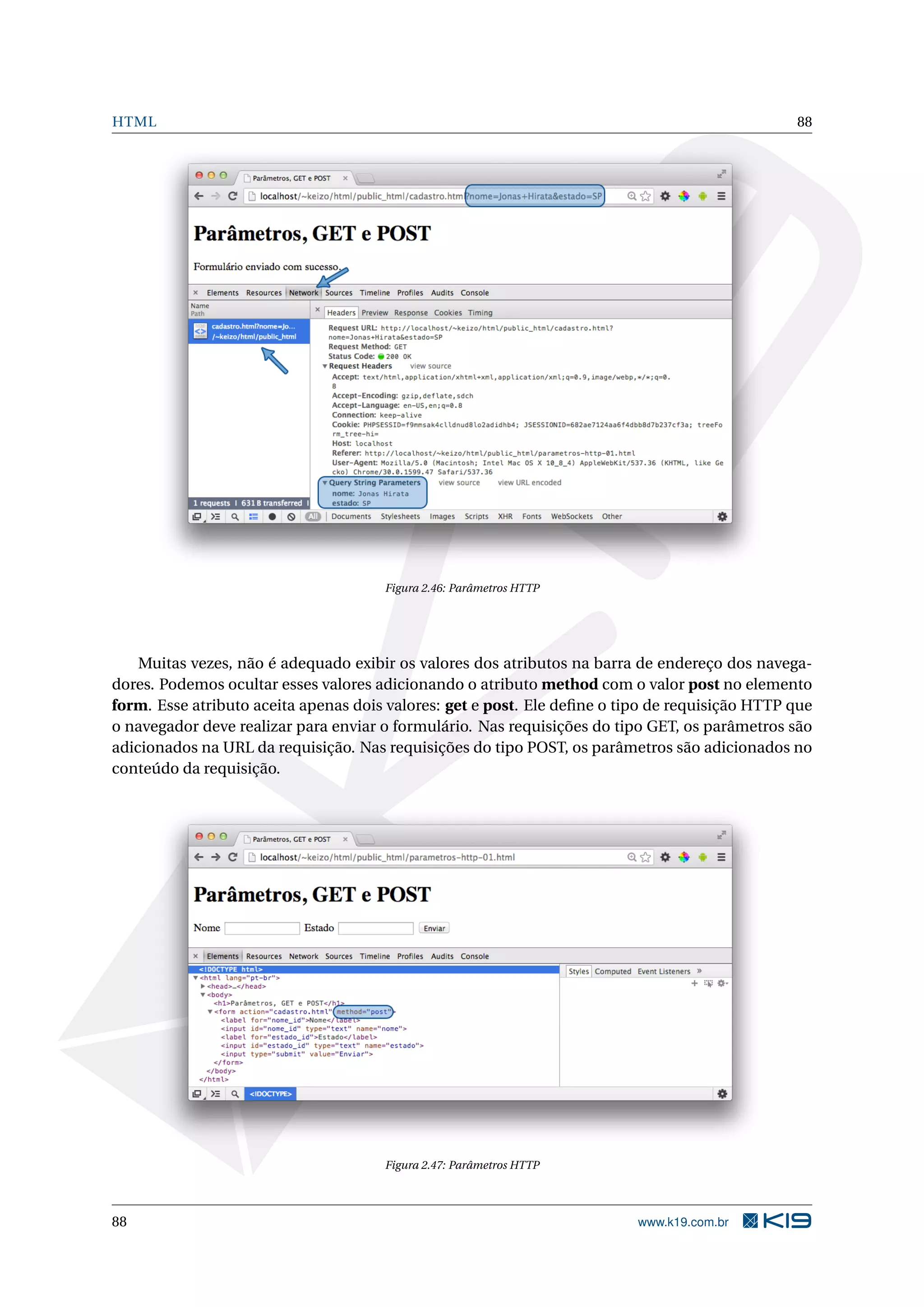 HTML 88
Figura 2.46: Parâmetros HTTP
Muitas vezes, não é adequado exibir os valores dos atributos na barra de endereço dos navega-
dores. Podemos ocultar esses valores adicionando o atributo method com o valor post no elemento
form. Esse atributo aceita apenas dois valores: get e post. Ele deﬁne o tipo de requisição HTTP que
o navegador deve realizar para enviar o formulário. Nas requisições do tipo GET, os parâmetros são
adicionados na URL da requisição. Nas requisições do tipo POST, os parâmetros são adicionados no
conteúdo da requisição.
Figura 2.47: Parâmetros HTTP
88 www.k19.com.br
 