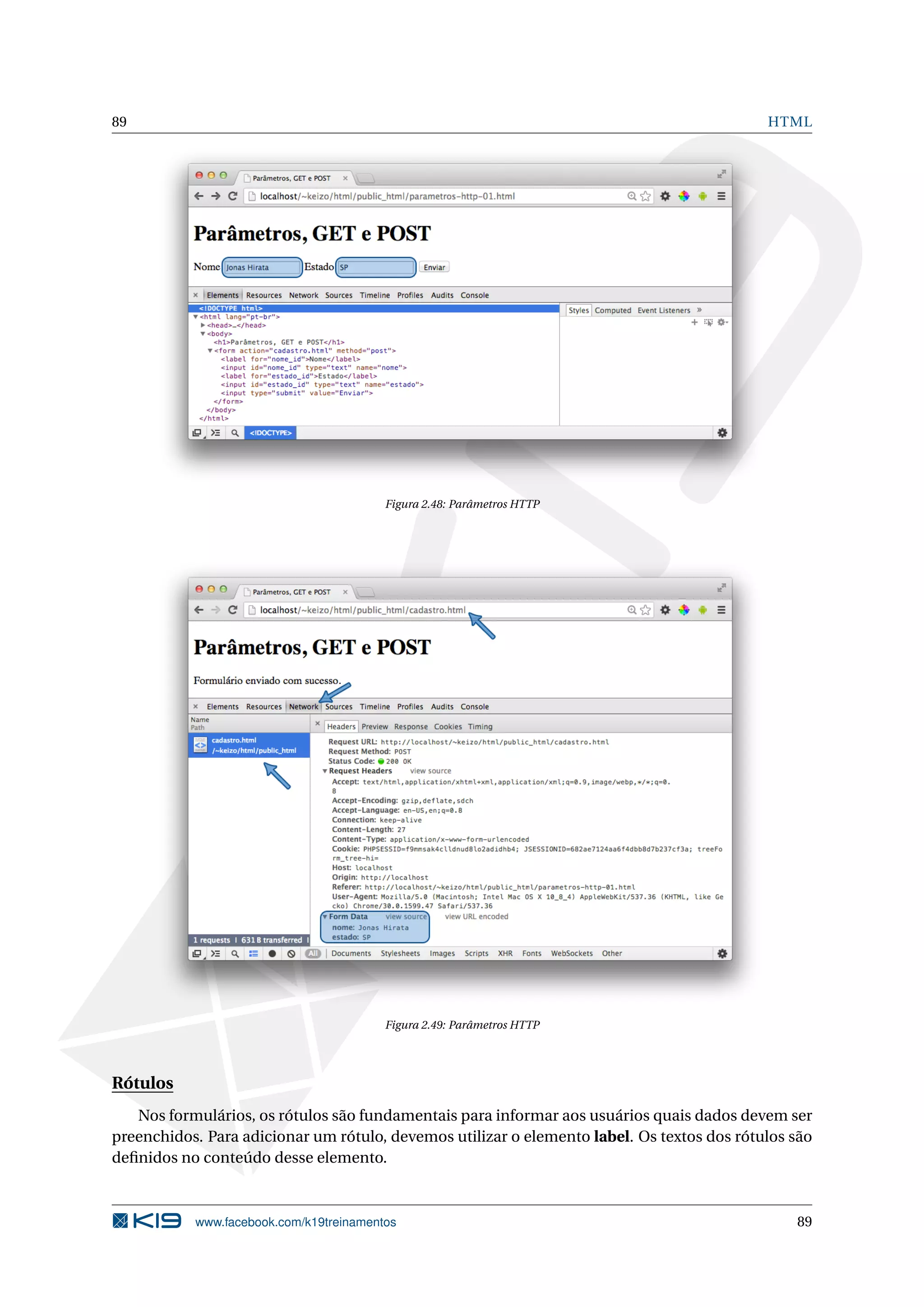 89 HTML
Figura 2.48: Parâmetros HTTP
Figura 2.49: Parâmetros HTTP
Rótulos
Nos formulários, os rótulos são fundamentais para informar aos usuários quais dados devem ser
preenchidos. Para adicionar um rótulo, devemos utilizar o elemento label. Os textos dos rótulos são
deﬁnidos no conteúdo desse elemento.
www.facebook.com/k19treinamentos 89
 
