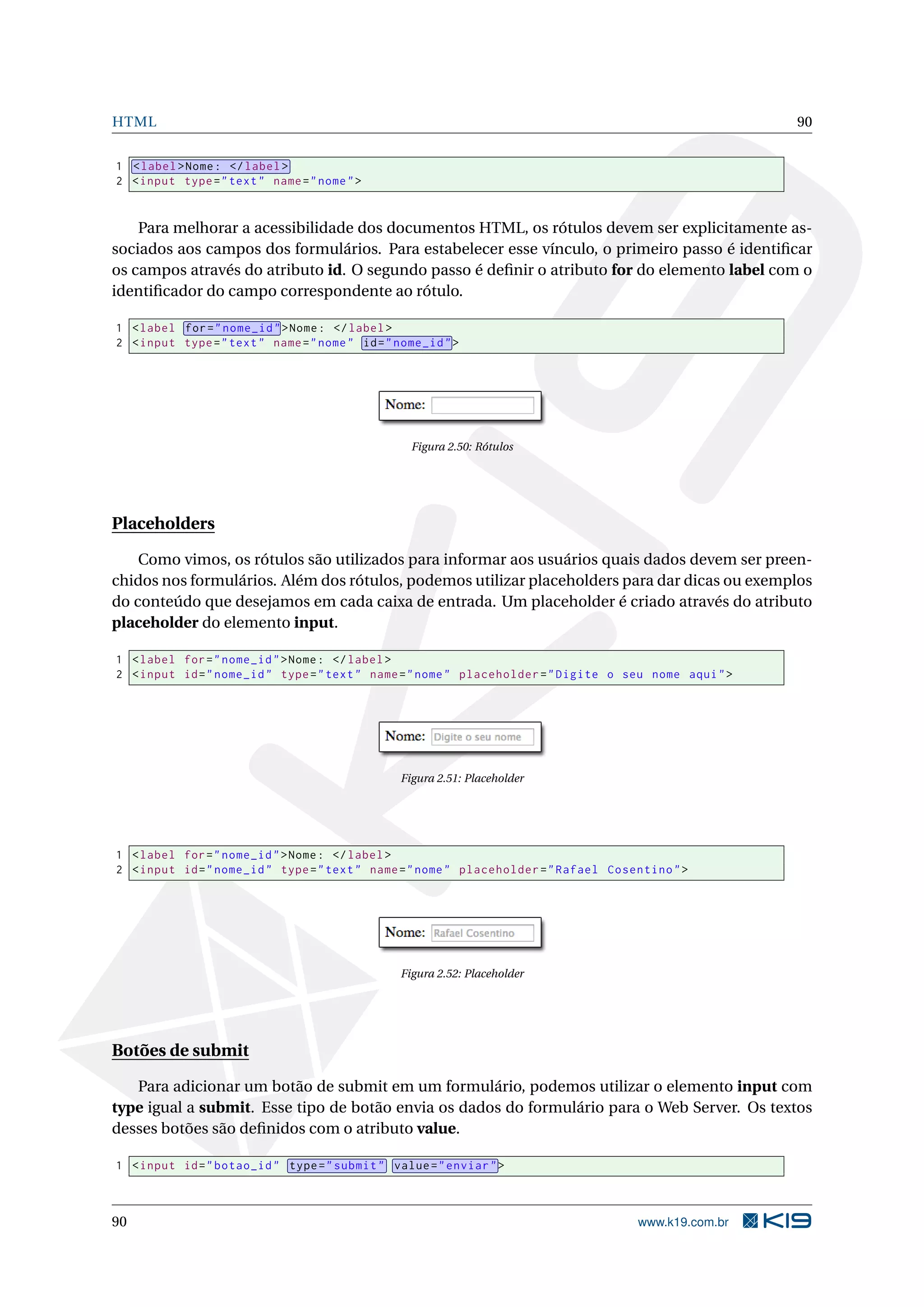 HTML 90
1 <label>Nome: </label>
2 <input type="text" name="nome">
Para melhorar a acessibilidade dos documentos HTML, os rótulos devem ser explicitamente as-
sociados aos campos dos formulários. Para estabelecer esse vínculo, o primeiro passo é identiﬁcar
os campos através do atributo id. O segundo passo é deﬁnir o atributo for do elemento label com o
identiﬁcador do campo correspondente ao rótulo.
1 <label for="nome_id">Nome: </label>
2 <input type="text" name="nome" id="nome_id">
Figura 2.50: Rótulos
Placeholders
Como vimos, os rótulos são utilizados para informar aos usuários quais dados devem ser preen-
chidos nos formulários. Além dos rótulos, podemos utilizar placeholders para dar dicas ou exemplos
do conteúdo que desejamos em cada caixa de entrada. Um placeholder é criado através do atributo
placeholder do elemento input.
1 <label for="nome_id">Nome: </label>
2 <input id="nome_id" type="text" name="nome" placeholder="Digite o seu nome aqui">
Figura 2.51: Placeholder
1 <label for="nome_id">Nome: </label>
2 <input id="nome_id" type="text" name="nome" placeholder="Rafael Cosentino">
Figura 2.52: Placeholder
Botões de submit
Para adicionar um botão de submit em um formulário, podemos utilizar o elemento input com
type igual a submit. Esse tipo de botão envia os dados do formulário para o Web Server. Os textos
desses botões são deﬁnidos com o atributo value.
1 <input id="botao_id" type="submit" value="enviar">
90 www.k19.com.br
 