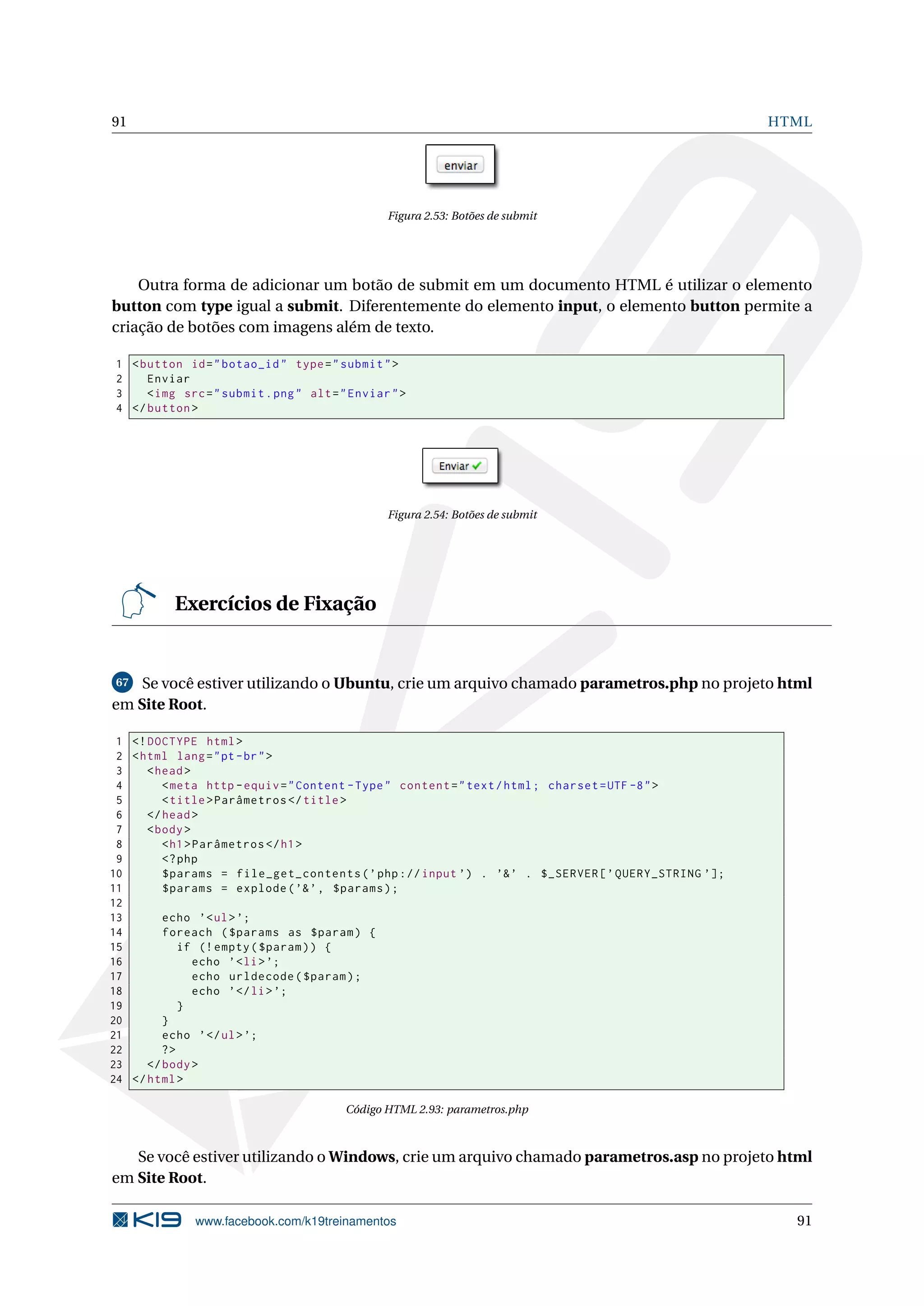 91 HTML
Figura 2.53: Botões de submit
Outra forma de adicionar um botão de submit em um documento HTML é utilizar o elemento
button com type igual a submit. Diferentemente do elemento input, o elemento button permite a
criação de botões com imagens além de texto.
1 <button id="botao_id" type="submit">
2 Enviar
3 <img src="submit.png" alt="Enviar">
4 </button >
Figura 2.54: Botões de submit
Exercícios de Fixação
67 Se você estiver utilizando o Ubuntu, crie um arquivo chamado parametros.php no projeto html
em Site Root.
1 <!DOCTYPE html>
2 <html lang="pt-br">
3 <head>
4 <meta http -equiv="Content -Type" content="text/html; charset=UTF -8">
5 <title>Parâmetros </title>
6 </head>
7 <body>
8 <h1>Parâmetros </h1>
9 <?php
10 $params = file_get_contents(’php://input ’) . ’&’ . $_SERVER[’QUERY_STRING ’];
11 $params = explode(’&’, $params);
12
13 echo ’<ul>’;
14 foreach ($params as $param) {
15 if (!empty($param)) {
16 echo ’<li>’;
17 echo urldecode($param);
18 echo ’</li>’;
19 }
20 }
21 echo ’</ul>’;
22 ?>
23 </body>
24 </html>
Código HTML 2.93: parametros.php
Se você estiver utilizando o Windows, crie um arquivo chamado parametros.asp no projeto html
em Site Root.
www.facebook.com/k19treinamentos 91
 