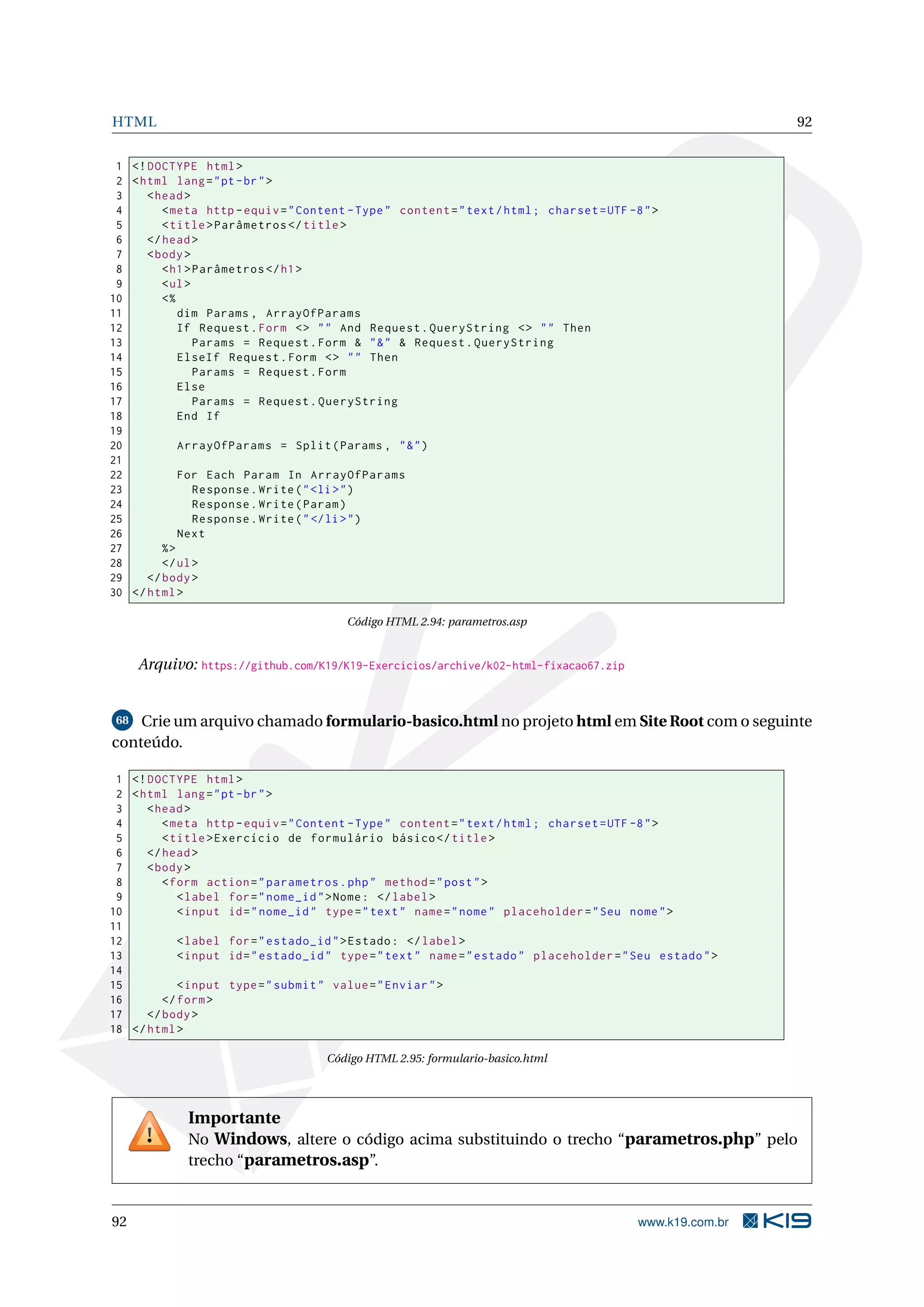 HTML 92
1 <!DOCTYPE html>
2 <html lang="pt-br">
3 <head>
4 <meta http -equiv="Content -Type" content="text/html; charset=UTF -8">
5 <title>Parâmetros </title>
6 </head>
7 <body>
8 <h1>Parâmetros </h1>
9 <ul>
10 <%
11 dim Params , ArrayOfParams
12 If Request.Form <> "" And Request.QueryString <> "" Then
13 Params = Request.Form & "&" & Request.QueryString
14 ElseIf Request.Form <> "" Then
15 Params = Request.Form
16 Else
17 Params = Request.QueryString
18 End If
19
20 ArrayOfParams = Split(Params , "&")
21
22 For Each Param In ArrayOfParams
23 Response.Write("<li>")
24 Response.Write(Param)
25 Response.Write("</li>")
26 Next
27 %>
28 </ul>
29 </body>
30 </html>
Código HTML 2.94: parametros.asp
Arquivo: https://github.com/K19/K19-Exercicios/archive/k02-html-fixacao67.zip
68 Crie um arquivo chamado formulario-basico.html no projeto html em Site Root com o seguinte
conteúdo.
1 <!DOCTYPE html>
2 <html lang="pt-br">
3 <head>
4 <meta http -equiv="Content -Type" content="text/html; charset=UTF -8">
5 <title>Exercício de formulário básico </title>
6 </head>
7 <body>
8 <form action="parametros.php" method="post">
9 <label for="nome_id">Nome: </label>
10 <input id="nome_id" type="text" name="nome" placeholder="Seu nome">
11
12 <label for="estado_id">Estado: </label>
13 <input id="estado_id" type="text" name="estado" placeholder="Seu estado">
14
15 <input type="submit" value="Enviar">
16 </form>
17 </body>
18 </html>
Código HTML 2.95: formulario-basico.html
Importante
No Windows, altere o código acima substituindo o trecho “parametros.php” pelo
trecho “parametros.asp”.
92 www.k19.com.br
 