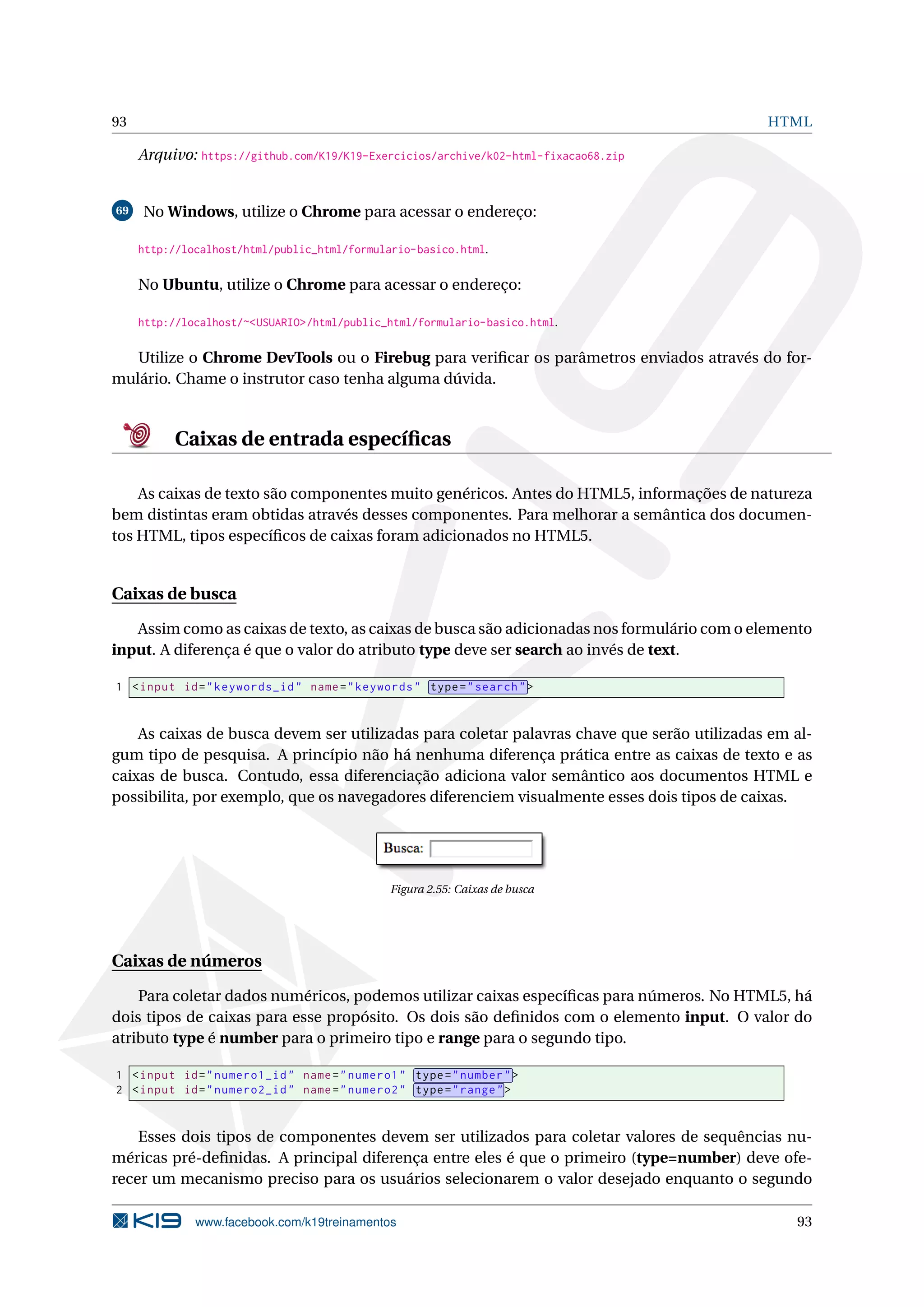 93 HTML
Arquivo: https://github.com/K19/K19-Exercicios/archive/k02-html-fixacao68.zip
69 No Windows, utilize o Chrome para acessar o endereço:
http://localhost/html/public_html/formulario-basico.html.
No Ubuntu, utilize o Chrome para acessar o endereço:
http://localhost/~<USUARIO>/html/public_html/formulario-basico.html.
Utilize o Chrome DevTools ou o Firebug para veriﬁcar os parâmetros enviados através do for-
mulário. Chame o instrutor caso tenha alguma dúvida.
Caixas de entrada especíﬁcas
As caixas de texto são componentes muito genéricos. Antes do HTML5, informações de natureza
bem distintas eram obtidas através desses componentes. Para melhorar a semântica dos documen-
tos HTML, tipos especíﬁcos de caixas foram adicionados no HTML5.
Caixas de busca
Assim como as caixas de texto, as caixas de busca são adicionadas nos formulário com o elemento
input. A diferença é que o valor do atributo type deve ser search ao invés de text.
1 <input id="keywords_id" name="keywords" type="search">
As caixas de busca devem ser utilizadas para coletar palavras chave que serão utilizadas em al-
gum tipo de pesquisa. A princípio não há nenhuma diferença prática entre as caixas de texto e as
caixas de busca. Contudo, essa diferenciação adiciona valor semântico aos documentos HTML e
possibilita, por exemplo, que os navegadores diferenciem visualmente esses dois tipos de caixas.
Figura 2.55: Caixas de busca
Caixas de números
Para coletar dados numéricos, podemos utilizar caixas especíﬁcas para números. No HTML5, há
dois tipos de caixas para esse propósito. Os dois são deﬁnidos com o elemento input. O valor do
atributo type é number para o primeiro tipo e range para o segundo tipo.
1 <input id="numero1_id" name="numero1" type="number">
2 <input id="numero2_id" name="numero2" type="range">
Esses dois tipos de componentes devem ser utilizados para coletar valores de sequências nu-
méricas pré-deﬁnidas. A principal diferença entre eles é que o primeiro (type=number) deve ofe-
recer um mecanismo preciso para os usuários selecionarem o valor desejado enquanto o segundo
www.facebook.com/k19treinamentos 93
 