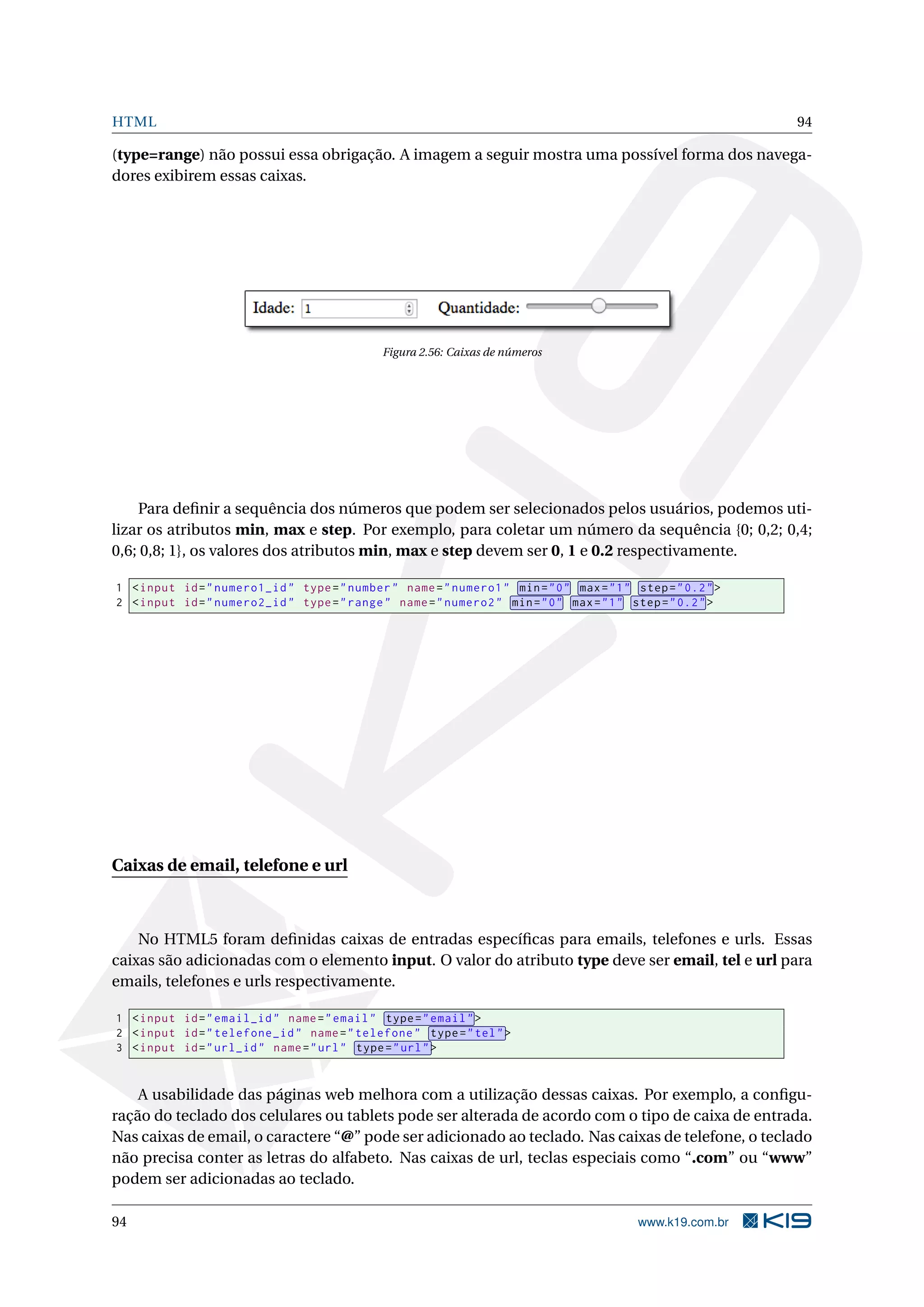 HTML 94
(type=range) não possui essa obrigação. A imagem a seguir mostra uma possível forma dos navega-
dores exibirem essas caixas.
Figura 2.56: Caixas de números
Para deﬁnir a sequência dos números que podem ser selecionados pelos usuários, podemos uti-
lizar os atributos min, max e step. Por exemplo, para coletar um número da sequência {0; 0,2; 0,4;
0,6; 0,8; 1}, os valores dos atributos min, max e step devem ser 0, 1 e 0.2 respectivamente.
1 <input id="numero1_id" type="number" name="numero1" min="0" max="1" step="0.2">
2 <input id="numero2_id" type="range" name="numero2" min="0" max="1" step="0.2">
Caixas de email, telefone e url
No HTML5 foram deﬁnidas caixas de entradas especíﬁcas para emails, telefones e urls. Essas
caixas são adicionadas com o elemento input. O valor do atributo type deve ser email, tel e url para
emails, telefones e urls respectivamente.
1 <input id="email_id" name="email" type="email">
2 <input id="telefone_id" name="telefone" type="tel">
3 <input id="url_id" name="url" type="url">
A usabilidade das páginas web melhora com a utilização dessas caixas. Por exemplo, a conﬁgu-
ração do teclado dos celulares ou tablets pode ser alterada de acordo com o tipo de caixa de entrada.
Nas caixas de email, o caractere “@” pode ser adicionado ao teclado. Nas caixas de telefone, o teclado
não precisa conter as letras do alfabeto. Nas caixas de url, teclas especiais como “.com” ou “www”
podem ser adicionadas ao teclado.
94 www.k19.com.br
 