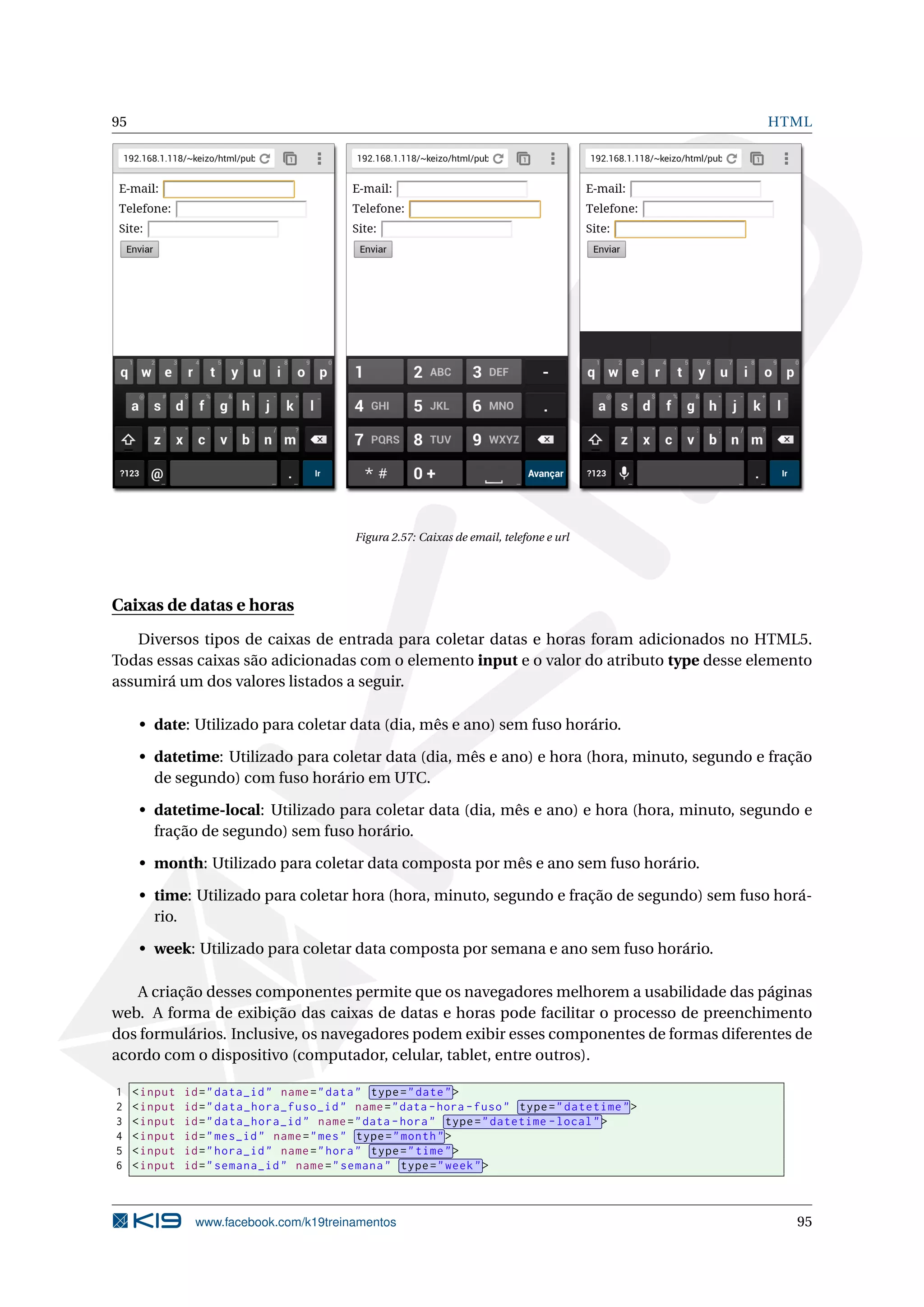 95 HTML
Figura 2.57: Caixas de email, telefone e url
Caixas de datas e horas
Diversos tipos de caixas de entrada para coletar datas e horas foram adicionados no HTML5.
Todas essas caixas são adicionadas com o elemento input e o valor do atributo type desse elemento
assumirá um dos valores listados a seguir.
• date: Utilizado para coletar data (dia, mês e ano) sem fuso horário.
• datetime: Utilizado para coletar data (dia, mês e ano) e hora (hora, minuto, segundo e fração
de segundo) com fuso horário em UTC.
• datetime-local: Utilizado para coletar data (dia, mês e ano) e hora (hora, minuto, segundo e
fração de segundo) sem fuso horário.
• month: Utilizado para coletar data composta por mês e ano sem fuso horário.
• time: Utilizado para coletar hora (hora, minuto, segundo e fração de segundo) sem fuso horá-
rio.
• week: Utilizado para coletar data composta por semana e ano sem fuso horário.
A criação desses componentes permite que os navegadores melhorem a usabilidade das páginas
web. A forma de exibição das caixas de datas e horas pode facilitar o processo de preenchimento
dos formulários. Inclusive, os navegadores podem exibir esses componentes de formas diferentes de
acordo com o dispositivo (computador, celular, tablet, entre outros).
1 <input id="data_id" name="data" type="date">
2 <input id="data_hora_fuso_id" name="data -hora -fuso" type="datetime">
3 <input id="data_hora_id" name="data -hora" type="datetime -local">
4 <input id="mes_id" name="mes" type="month">
5 <input id="hora_id" name="hora" type="time">
6 <input id="semana_id" name="semana" type="week">
www.facebook.com/k19treinamentos 95
 