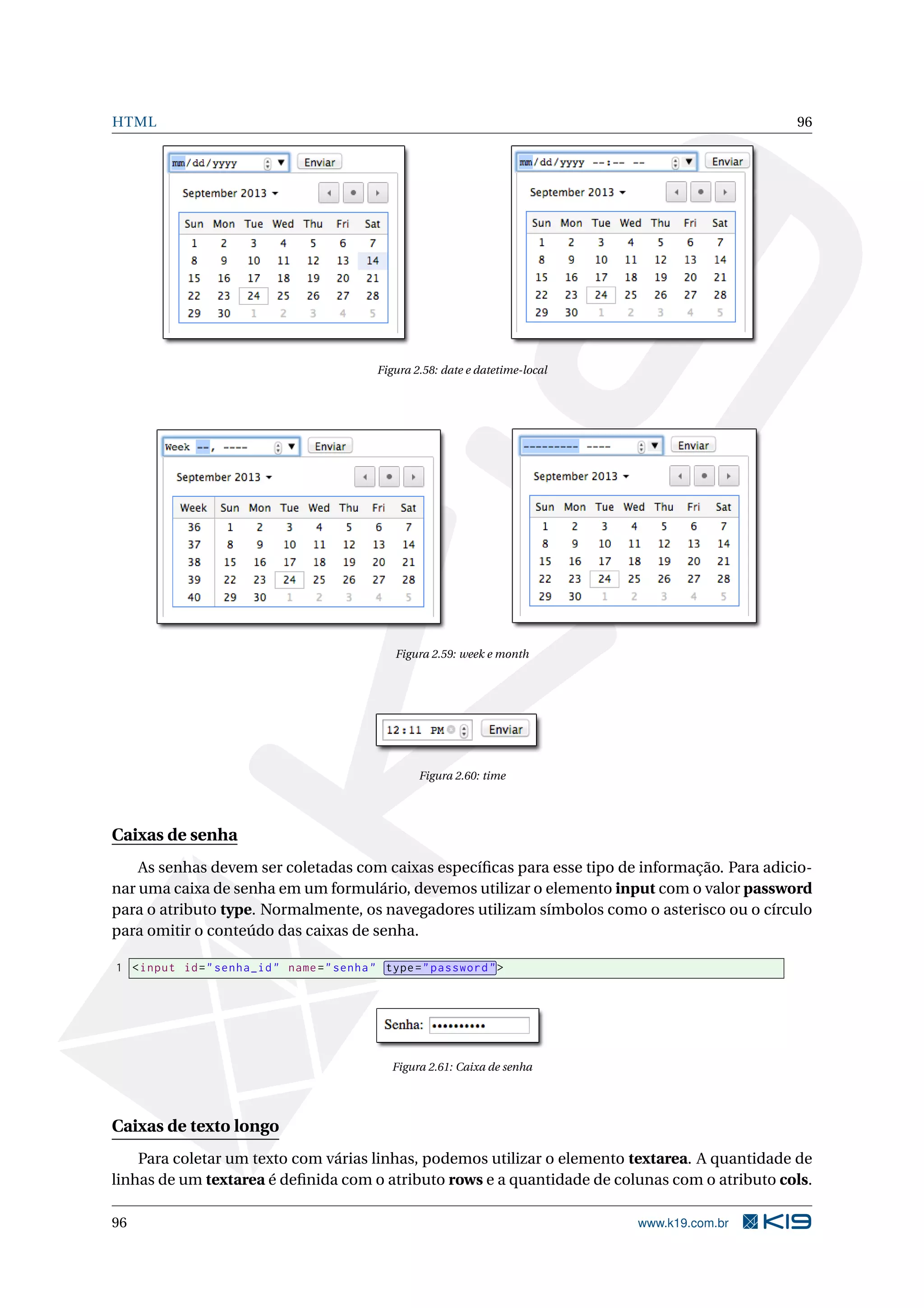HTML 96
Figura 2.58: date e datetime-local
Figura 2.59: week e month
Figura 2.60: time
Caixas de senha
As senhas devem ser coletadas com caixas especíﬁcas para esse tipo de informação. Para adicio-
nar uma caixa de senha em um formulário, devemos utilizar o elemento input com o valor password
para o atributo type. Normalmente, os navegadores utilizam símbolos como o asterisco ou o círculo
para omitir o conteúdo das caixas de senha.
1 <input id="senha_id" name="senha" type="password">
Figura 2.61: Caixa de senha
Caixas de texto longo
Para coletar um texto com várias linhas, podemos utilizar o elemento textarea. A quantidade de
linhas de um textarea é deﬁnida com o atributo rows e a quantidade de colunas com o atributo cols.
96 www.k19.com.br
 