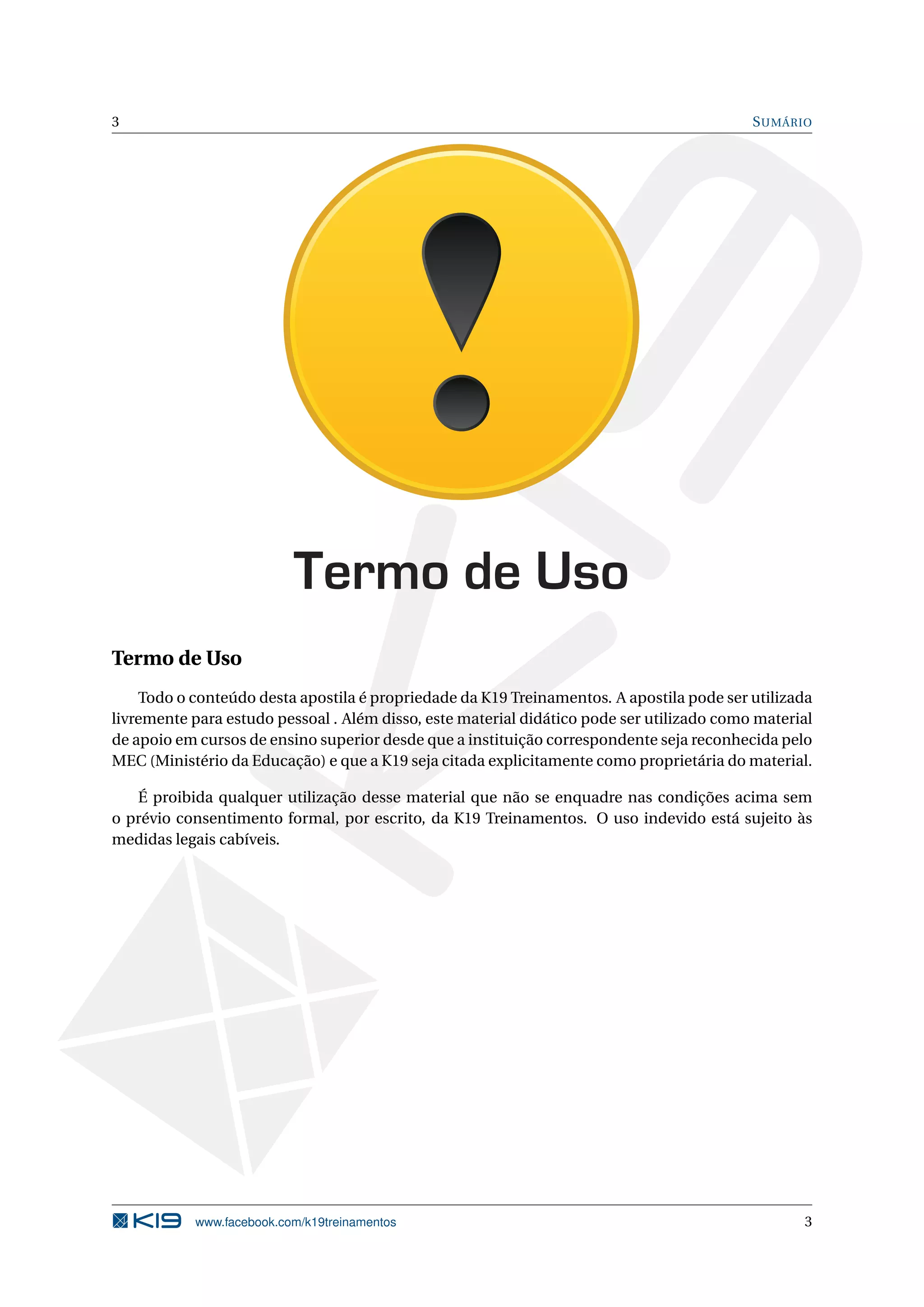 3 SUMÁRIO
Termo de Uso
Termo de Uso
Todo o conteúdo desta apostila é propriedade da K19 Treinamentos. A apostila pode ser utilizada
livremente para estudo pessoal . Além disso, este material didático pode ser utilizado como material
de apoio em cursos de ensino superior desde que a instituição correspondente seja reconhecida pelo
MEC (Ministério da Educação) e que a K19 seja citada explicitamente como proprietária do material.
É proibida qualquer utilização desse material que não se enquadre nas condições acima sem
o prévio consentimento formal, por escrito, da K19 Treinamentos. O uso indevido está sujeito às
medidas legais cabíveis.
www.facebook.com/k19treinamentos 3
 