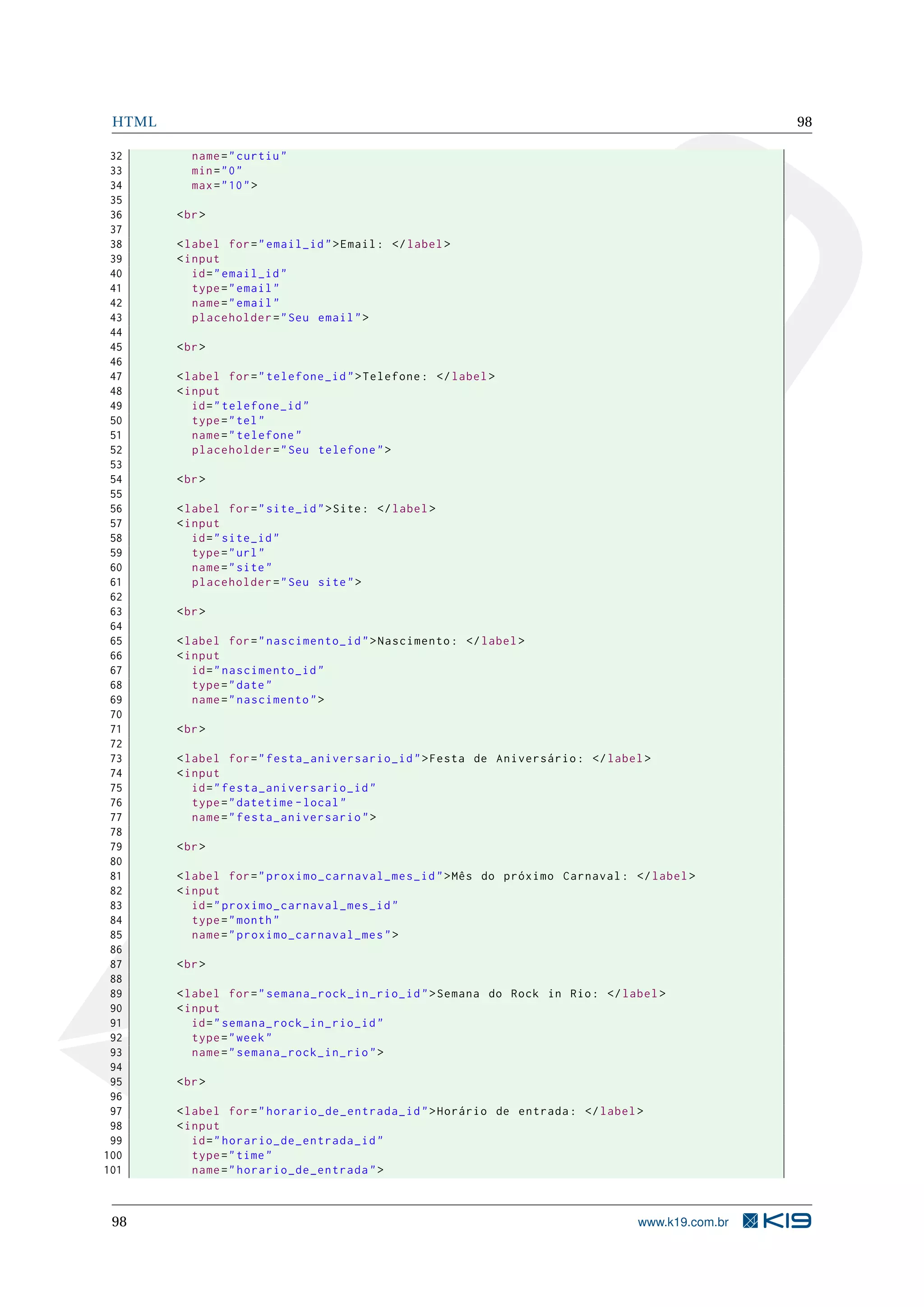 HTML 98
32 name="curtiu"
33 min="0"
34 max="10">
35
36 <br>
37
38 <label for="email_id">Email: </label>
39 <input
40 id="email_id"
41 type="email"
42 name="email"
43 placeholder="Seu email">
44
45 <br>
46
47 <label for="telefone_id">Telefone: </label>
48 <input
49 id="telefone_id"
50 type="tel"
51 name="telefone"
52 placeholder="Seu telefone">
53
54 <br>
55
56 <label for="site_id">Site: </label>
57 <input
58 id="site_id"
59 type="url"
60 name="site"
61 placeholder="Seu site">
62
63 <br>
64
65 <label for="nascimento_id">Nascimento: </label>
66 <input
67 id="nascimento_id"
68 type="date"
69 name="nascimento">
70
71 <br>
72
73 <label for="festa_aniversario_id">Festa de Aniversário: </label>
74 <input
75 id="festa_aniversario_id"
76 type="datetime -local"
77 name="festa_aniversario">
78
79 <br>
80
81 <label for="proximo_carnaval_mes_id">Mês do próximo Carnaval: </label>
82 <input
83 id="proximo_carnaval_mes_id"
84 type="month"
85 name="proximo_carnaval_mes">
86
87 <br>
88
89 <label for="semana_rock_in_rio_id">Semana do Rock in Rio: </label>
90 <input
91 id="semana_rock_in_rio_id"
92 type="week"
93 name="semana_rock_in_rio">
94
95 <br>
96
97 <label for="horario_de_entrada_id">Horário de entrada: </label>
98 <input
99 id="horario_de_entrada_id"
100 type="time"
101 name="horario_de_entrada">
98 www.k19.com.br
 