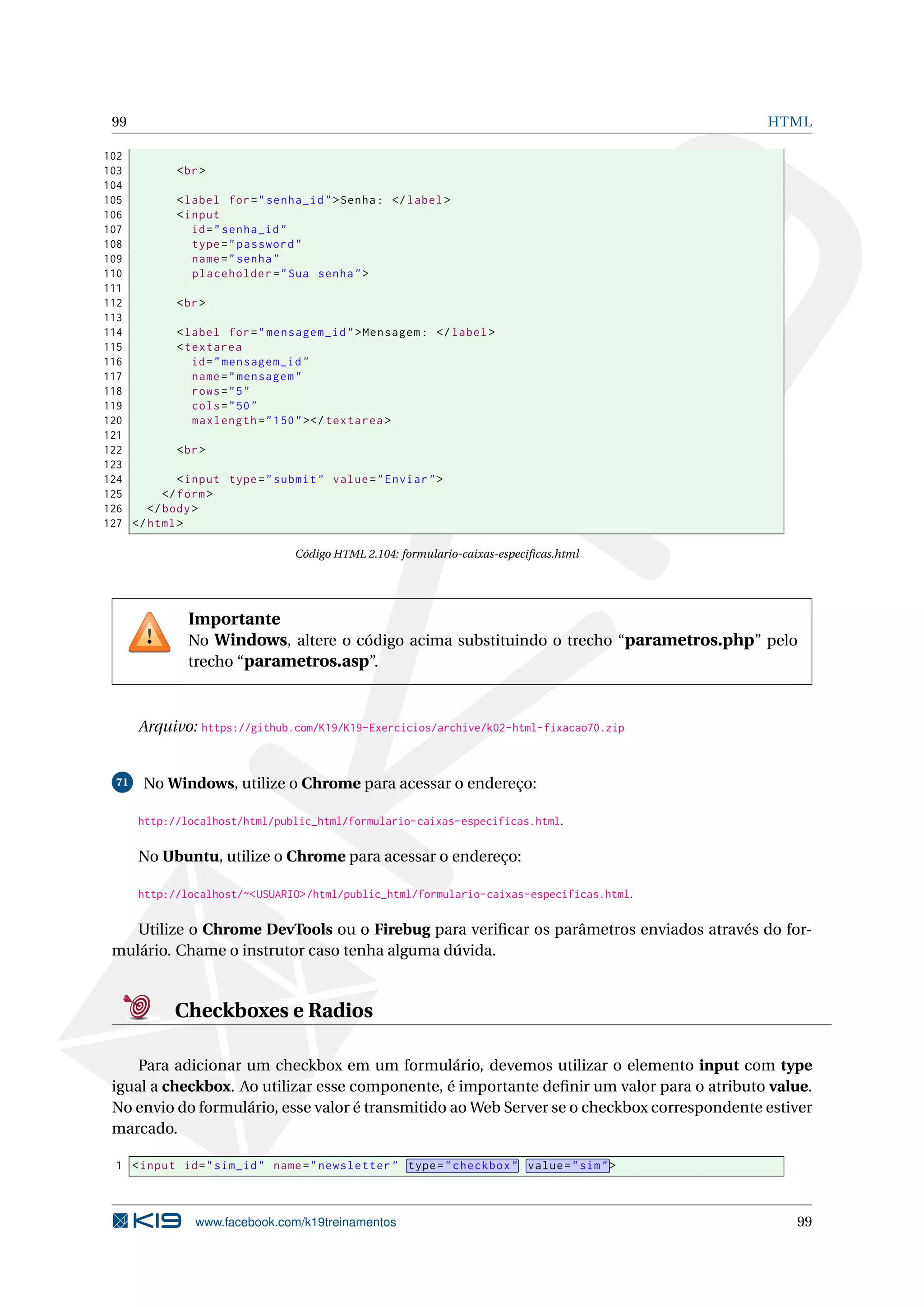99 HTML
102
103 <br>
104
105 <label for="senha_id">Senha: </label>
106 <input
107 id="senha_id"
108 type="password"
109 name="senha"
110 placeholder="Sua senha">
111
112 <br>
113
114 <label for="mensagem_id">Mensagem: </label>
115 <textarea
116 id="mensagem_id"
117 name="mensagem"
118 rows="5"
119 cols="50"
120 maxlength="150"></textarea >
121
122 <br>
123
124 <input type="submit" value="Enviar">
125 </form>
126 </body>
127 </html>
Código HTML 2.104: formulario-caixas-especiﬁcas.html
Importante
No Windows, altere o código acima substituindo o trecho “parametros.php” pelo
trecho “parametros.asp”.
Arquivo: https://github.com/K19/K19-Exercicios/archive/k02-html-fixacao70.zip
71 No Windows, utilize o Chrome para acessar o endereço:
http://localhost/html/public_html/formulario-caixas-especificas.html.
No Ubuntu, utilize o Chrome para acessar o endereço:
http://localhost/~<USUARIO>/html/public_html/formulario-caixas-especificas.html.
Utilize o Chrome DevTools ou o Firebug para veriﬁcar os parâmetros enviados através do for-
mulário. Chame o instrutor caso tenha alguma dúvida.
Checkboxes e Radios
Para adicionar um checkbox em um formulário, devemos utilizar o elemento input com type
igual a checkbox. Ao utilizar esse componente, é importante deﬁnir um valor para o atributo value.
No envio do formulário, esse valor é transmitido ao Web Server se o checkbox correspondente estiver
marcado.
1 <input id="sim_id" name="newsletter" type="checkbox" value="sim">
www.facebook.com/k19treinamentos 99
 