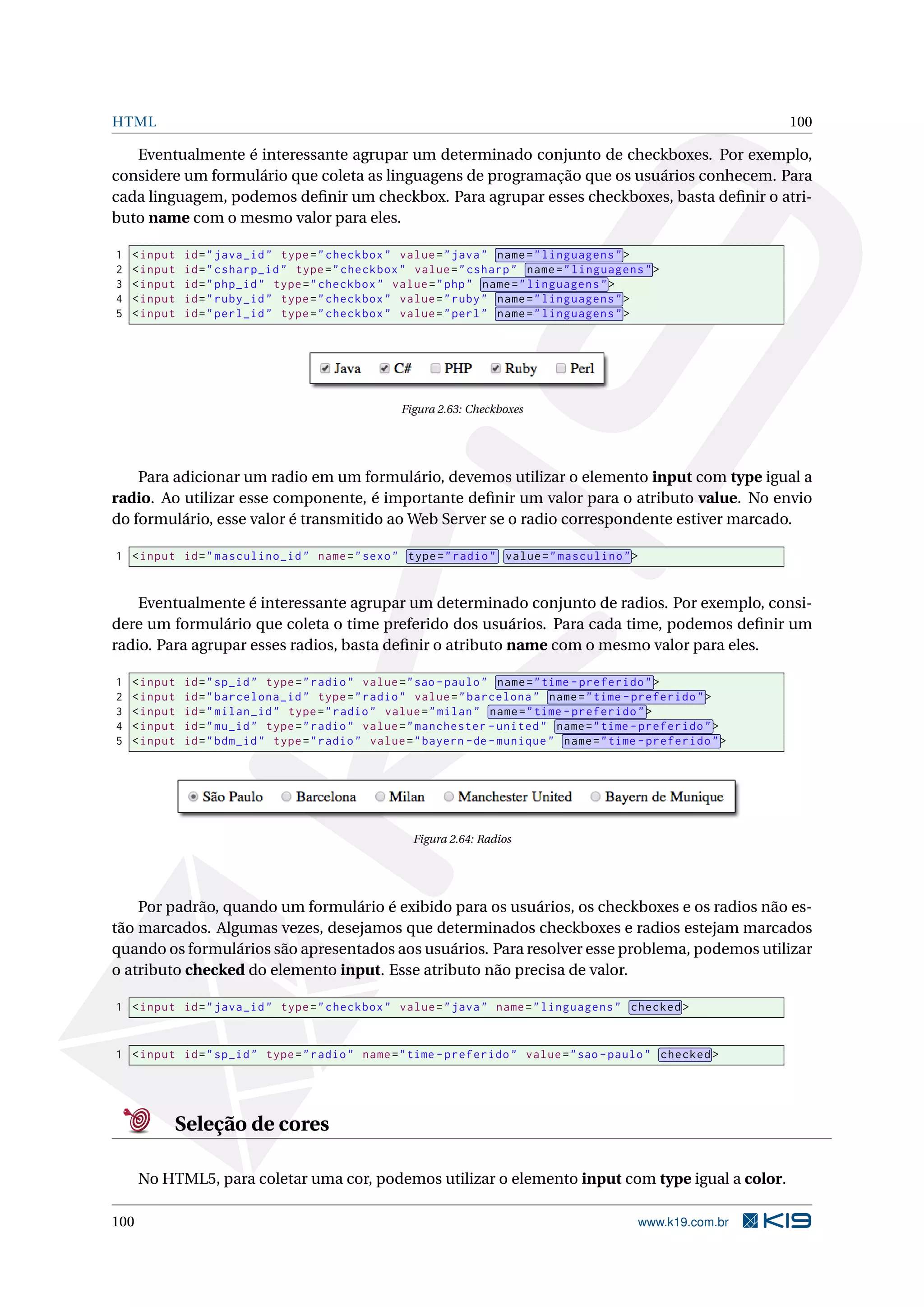 HTML 100
Eventualmente é interessante agrupar um determinado conjunto de checkboxes. Por exemplo,
considere um formulário que coleta as linguagens de programação que os usuários conhecem. Para
cada linguagem, podemos deﬁnir um checkbox. Para agrupar esses checkboxes, basta deﬁnir o atri-
buto name com o mesmo valor para eles.
1 <input id="java_id" type="checkbox" value="java" name="linguagens">
2 <input id="csharp_id" type="checkbox" value="csharp" name="linguagens">
3 <input id="php_id" type="checkbox" value="php" name="linguagens">
4 <input id="ruby_id" type="checkbox" value="ruby" name="linguagens">
5 <input id="perl_id" type="checkbox" value="perl" name="linguagens">
Figura 2.63: Checkboxes
Para adicionar um radio em um formulário, devemos utilizar o elemento input com type igual a
radio. Ao utilizar esse componente, é importante deﬁnir um valor para o atributo value. No envio
do formulário, esse valor é transmitido ao Web Server se o radio correspondente estiver marcado.
1 <input id="masculino_id" name="sexo" type="radio" value="masculino">
Eventualmente é interessante agrupar um determinado conjunto de radios. Por exemplo, consi-
dere um formulário que coleta o time preferido dos usuários. Para cada time, podemos deﬁnir um
radio. Para agrupar esses radios, basta deﬁnir o atributo name com o mesmo valor para eles.
1 <input id="sp_id" type="radio" value="sao -paulo" name="time -preferido">
2 <input id="barcelona_id" type="radio" value="barcelona" name="time -preferido">
3 <input id="milan_id" type="radio" value="milan" name="time -preferido">
4 <input id="mu_id" type="radio" value="manchester -united" name="time -preferido">
5 <input id="bdm_id" type="radio" value="bayern -de-munique" name="time -preferido">
Figura 2.64: Radios
Por padrão, quando um formulário é exibido para os usuários, os checkboxes e os radios não es-
tão marcados. Algumas vezes, desejamos que determinados checkboxes e radios estejam marcados
quando os formulários são apresentados aos usuários. Para resolver esse problema, podemos utilizar
o atributo checked do elemento input. Esse atributo não precisa de valor.
1 <input id="java_id" type="checkbox" value="java" name="linguagens" checked >
1 <input id="sp_id" type="radio" name="time -preferido" value="sao -paulo" checked >
Seleção de cores
No HTML5, para coletar uma cor, podemos utilizar o elemento input com type igual a color.
100 www.k19.com.br
 