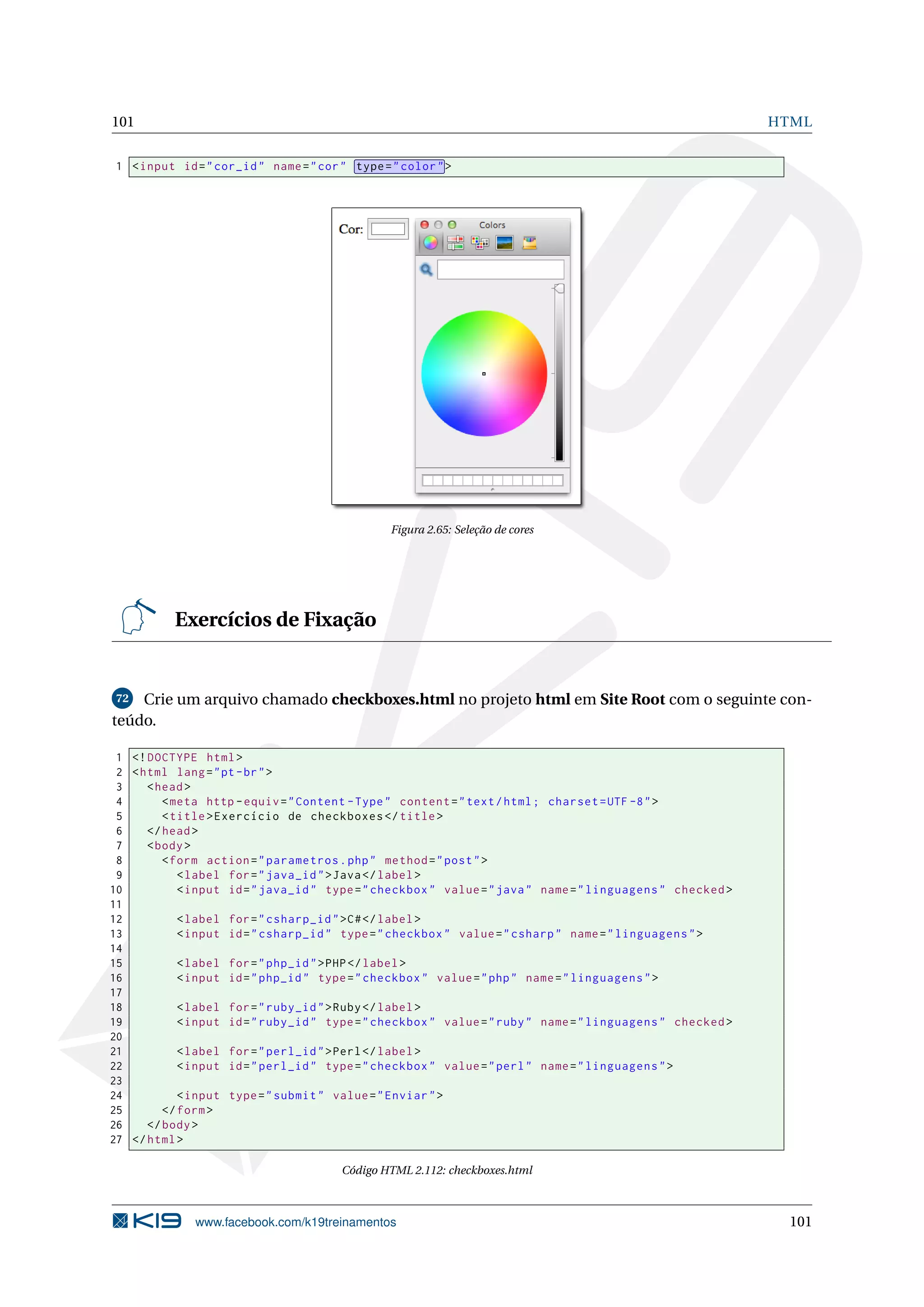 101 HTML
1 <input id="cor_id" name="cor" type="color">
Figura 2.65: Seleção de cores
Exercícios de Fixação
72 Crie um arquivo chamado checkboxes.html no projeto html em Site Root com o seguinte con-
teúdo.
1 <!DOCTYPE html>
2 <html lang="pt-br">
3 <head>
4 <meta http -equiv="Content -Type" content="text/html; charset=UTF -8">
5 <title>Exercício de checkboxes </title>
6 </head>
7 <body>
8 <form action="parametros.php" method="post">
9 <label for="java_id">Java</label>
10 <input id="java_id" type="checkbox" value="java" name="linguagens" checked >
11
12 <label for="csharp_id">C#</label>
13 <input id="csharp_id" type="checkbox" value="csharp" name="linguagens">
14
15 <label for="php_id">PHP</label>
16 <input id="php_id" type="checkbox" value="php" name="linguagens">
17
18 <label for="ruby_id">Ruby</label>
19 <input id="ruby_id" type="checkbox" value="ruby" name="linguagens" checked >
20
21 <label for="perl_id">Perl</label>
22 <input id="perl_id" type="checkbox" value="perl" name="linguagens">
23
24 <input type="submit" value="Enviar">
25 </form>
26 </body>
27 </html>
Código HTML 2.112: checkboxes.html
www.facebook.com/k19treinamentos 101
 