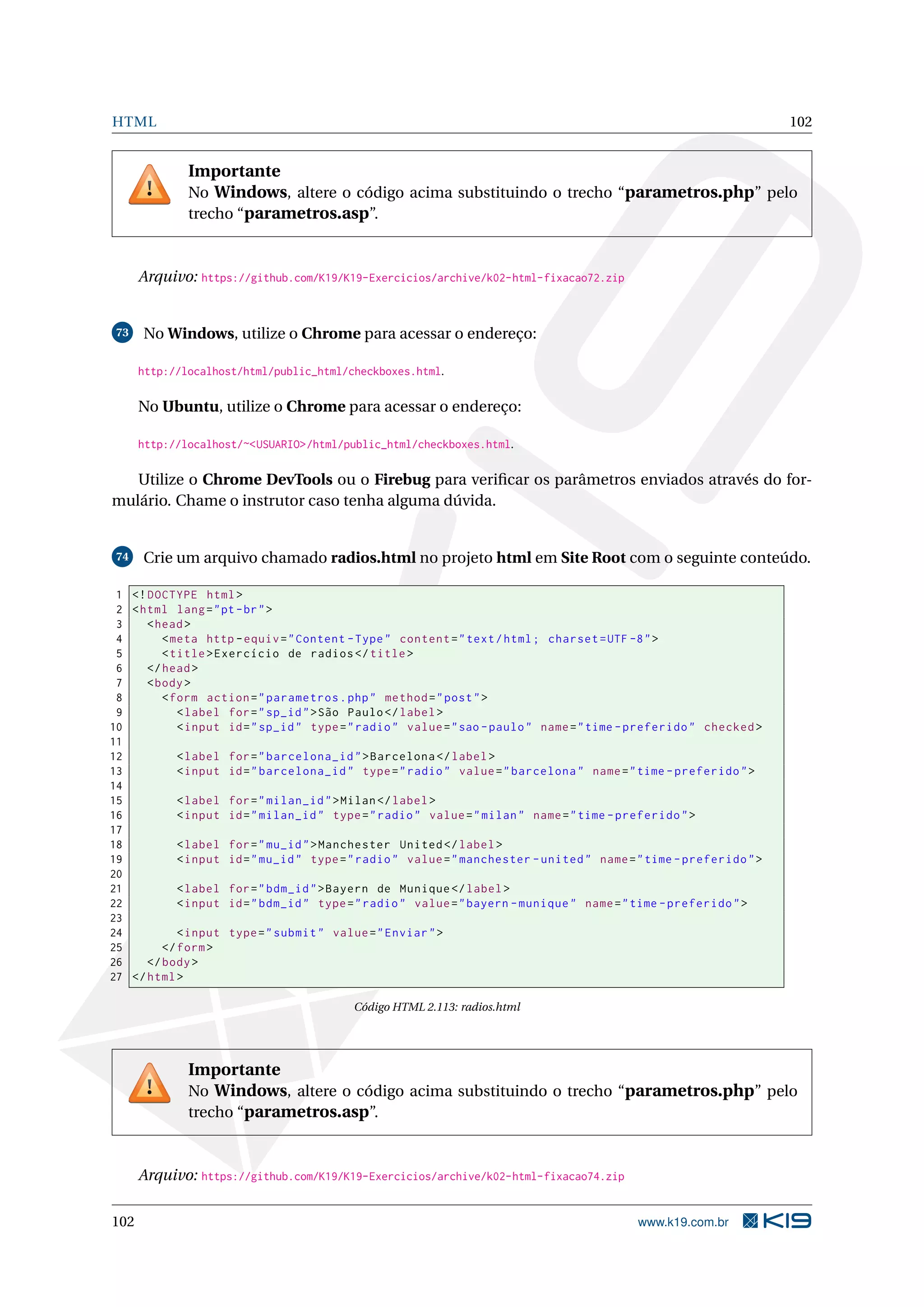 HTML 102
Importante
No Windows, altere o código acima substituindo o trecho “parametros.php” pelo
trecho “parametros.asp”.
Arquivo: https://github.com/K19/K19-Exercicios/archive/k02-html-fixacao72.zip
73 No Windows, utilize o Chrome para acessar o endereço:
http://localhost/html/public_html/checkboxes.html.
No Ubuntu, utilize o Chrome para acessar o endereço:
http://localhost/~<USUARIO>/html/public_html/checkboxes.html.
Utilize o Chrome DevTools ou o Firebug para veriﬁcar os parâmetros enviados através do for-
mulário. Chame o instrutor caso tenha alguma dúvida.
74 Crie um arquivo chamado radios.html no projeto html em Site Root com o seguinte conteúdo.
1 <!DOCTYPE html>
2 <html lang="pt-br">
3 <head>
4 <meta http -equiv="Content -Type" content="text/html; charset=UTF -8">
5 <title>Exercício de radios </title>
6 </head>
7 <body>
8 <form action="parametros.php" method="post">
9 <label for="sp_id">São Paulo</label>
10 <input id="sp_id" type="radio" value="sao -paulo" name="time -preferido" checked >
11
12 <label for="barcelona_id">Barcelona </label>
13 <input id="barcelona_id" type="radio" value="barcelona" name="time -preferido">
14
15 <label for="milan_id">Milan</label>
16 <input id="milan_id" type="radio" value="milan" name="time -preferido">
17
18 <label for="mu_id">Manchester United </label>
19 <input id="mu_id" type="radio" value="manchester -united" name="time -preferido">
20
21 <label for="bdm_id">Bayern de Munique </label>
22 <input id="bdm_id" type="radio" value="bayern -munique" name="time -preferido">
23
24 <input type="submit" value="Enviar">
25 </form>
26 </body>
27 </html>
Código HTML 2.113: radios.html
Importante
No Windows, altere o código acima substituindo o trecho “parametros.php” pelo
trecho “parametros.asp”.
Arquivo: https://github.com/K19/K19-Exercicios/archive/k02-html-fixacao74.zip
102 www.k19.com.br
 