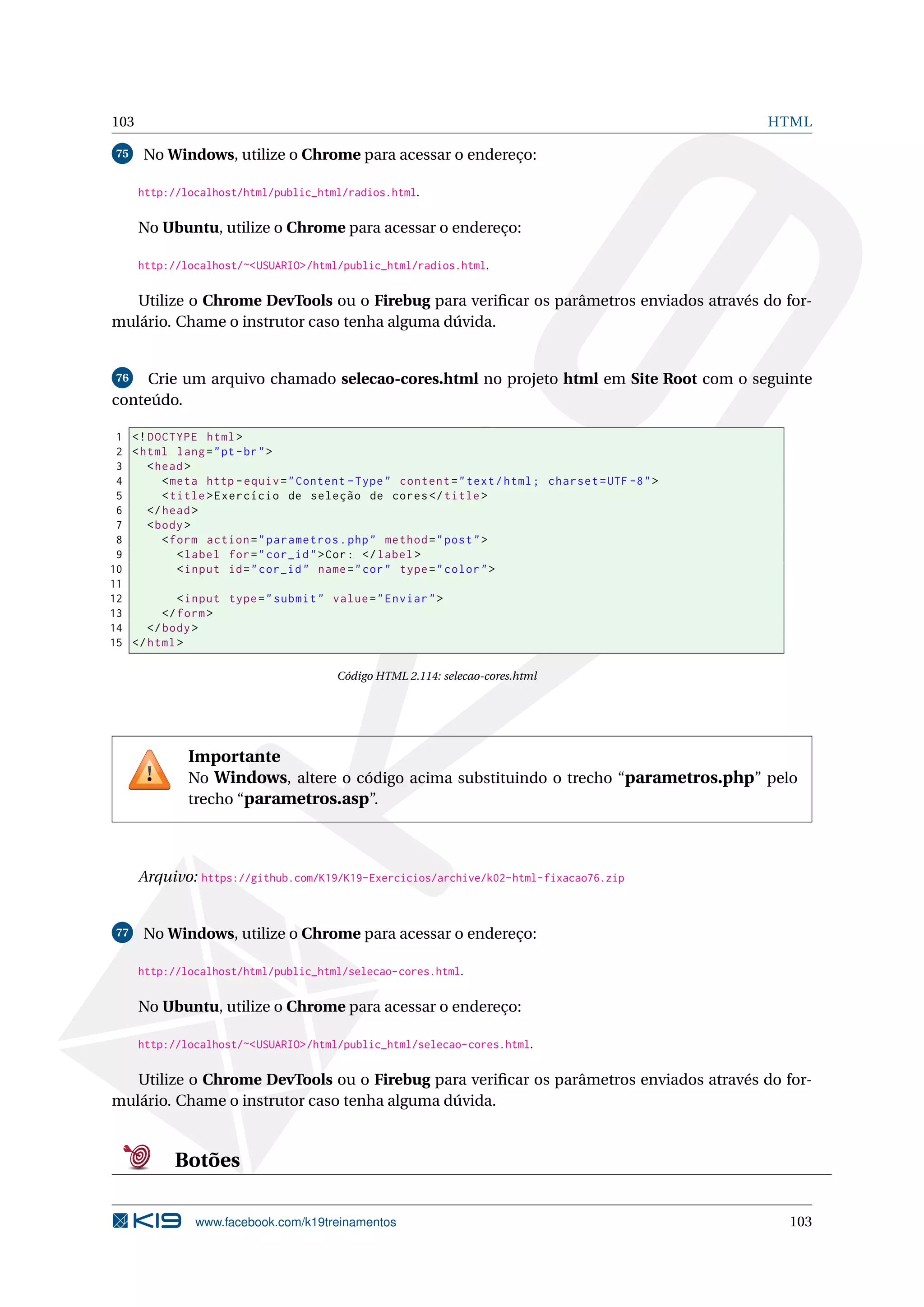103 HTML
75 No Windows, utilize o Chrome para acessar o endereço:
http://localhost/html/public_html/radios.html.
No Ubuntu, utilize o Chrome para acessar o endereço:
http://localhost/~<USUARIO>/html/public_html/radios.html.
Utilize o Chrome DevTools ou o Firebug para veriﬁcar os parâmetros enviados através do for-
mulário. Chame o instrutor caso tenha alguma dúvida.
76 Crie um arquivo chamado selecao-cores.html no projeto html em Site Root com o seguinte
conteúdo.
1 <!DOCTYPE html>
2 <html lang="pt-br">
3 <head>
4 <meta http -equiv="Content -Type" content="text/html; charset=UTF -8">
5 <title>Exercício de seleção de cores</title>
6 </head>
7 <body>
8 <form action="parametros.php" method="post">
9 <label for="cor_id">Cor: </label>
10 <input id="cor_id" name="cor" type="color">
11
12 <input type="submit" value="Enviar">
13 </form>
14 </body>
15 </html>
Código HTML 2.114: selecao-cores.html
Importante
No Windows, altere o código acima substituindo o trecho “parametros.php” pelo
trecho “parametros.asp”.
Arquivo: https://github.com/K19/K19-Exercicios/archive/k02-html-fixacao76.zip
77 No Windows, utilize o Chrome para acessar o endereço:
http://localhost/html/public_html/selecao-cores.html.
No Ubuntu, utilize o Chrome para acessar o endereço:
http://localhost/~<USUARIO>/html/public_html/selecao-cores.html.
Utilize o Chrome DevTools ou o Firebug para veriﬁcar os parâmetros enviados através do for-
mulário. Chame o instrutor caso tenha alguma dúvida.
Botões
www.facebook.com/k19treinamentos 103
 