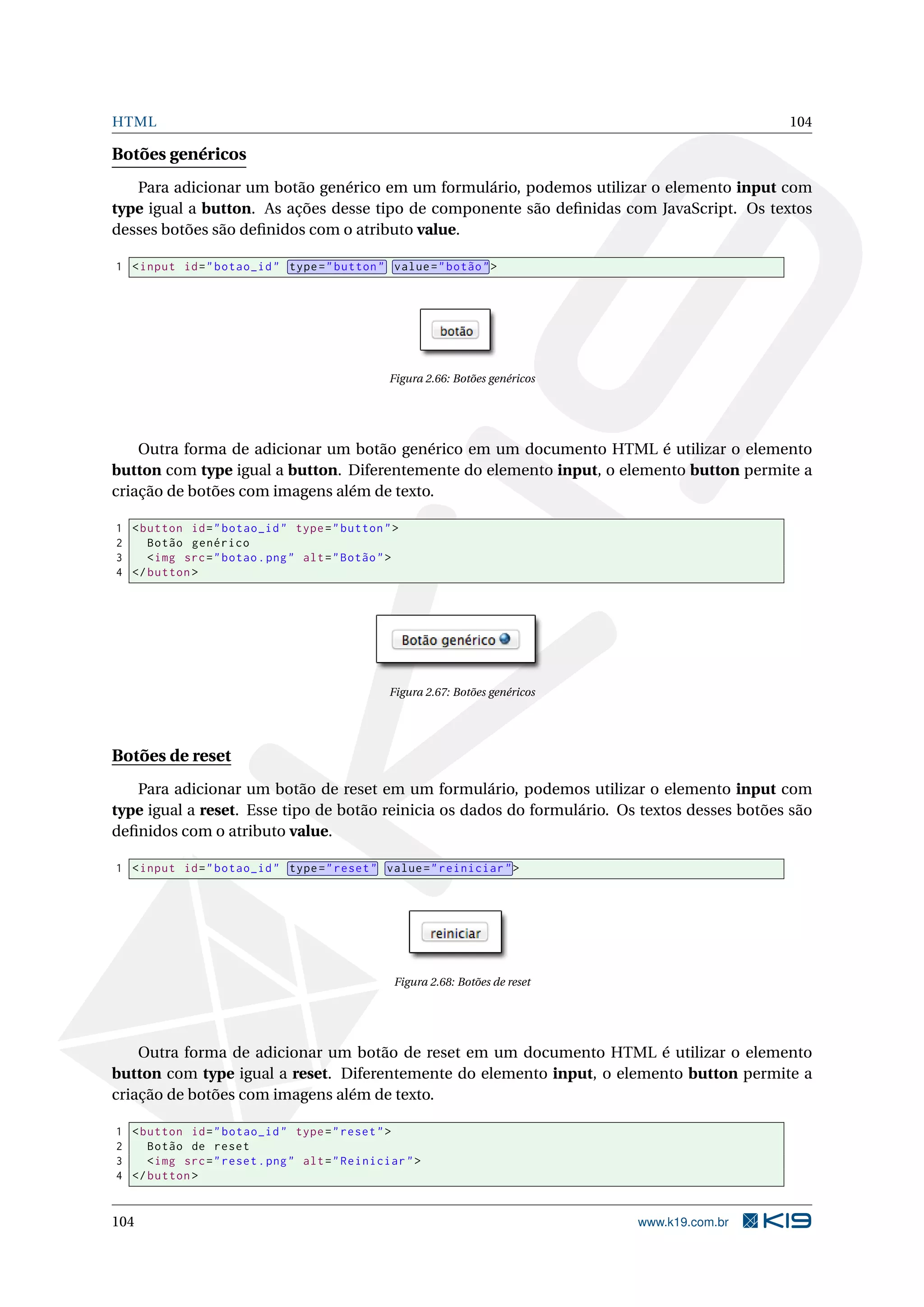 HTML 104
Botões genéricos
Para adicionar um botão genérico em um formulário, podemos utilizar o elemento input com
type igual a button. As ações desse tipo de componente são deﬁnidas com JavaScript. Os textos
desses botões são deﬁnidos com o atributo value.
1 <input id="botao_id" type="button" value="botão">
Figura 2.66: Botões genéricos
Outra forma de adicionar um botão genérico em um documento HTML é utilizar o elemento
button com type igual a button. Diferentemente do elemento input, o elemento button permite a
criação de botões com imagens além de texto.
1 <button id="botao_id" type="button">
2 Botão genérico
3 <img src="botao.png" alt="Botão">
4 </button >
Figura 2.67: Botões genéricos
Botões de reset
Para adicionar um botão de reset em um formulário, podemos utilizar o elemento input com
type igual a reset. Esse tipo de botão reinicia os dados do formulário. Os textos desses botões são
deﬁnidos com o atributo value.
1 <input id="botao_id" type="reset" value="reiniciar">
Figura 2.68: Botões de reset
Outra forma de adicionar um botão de reset em um documento HTML é utilizar o elemento
button com type igual a reset. Diferentemente do elemento input, o elemento button permite a
criação de botões com imagens além de texto.
1 <button id="botao_id" type="reset">
2 Botão de reset
3 <img src="reset.png" alt="Reiniciar">
4 </button >
104 www.k19.com.br
 