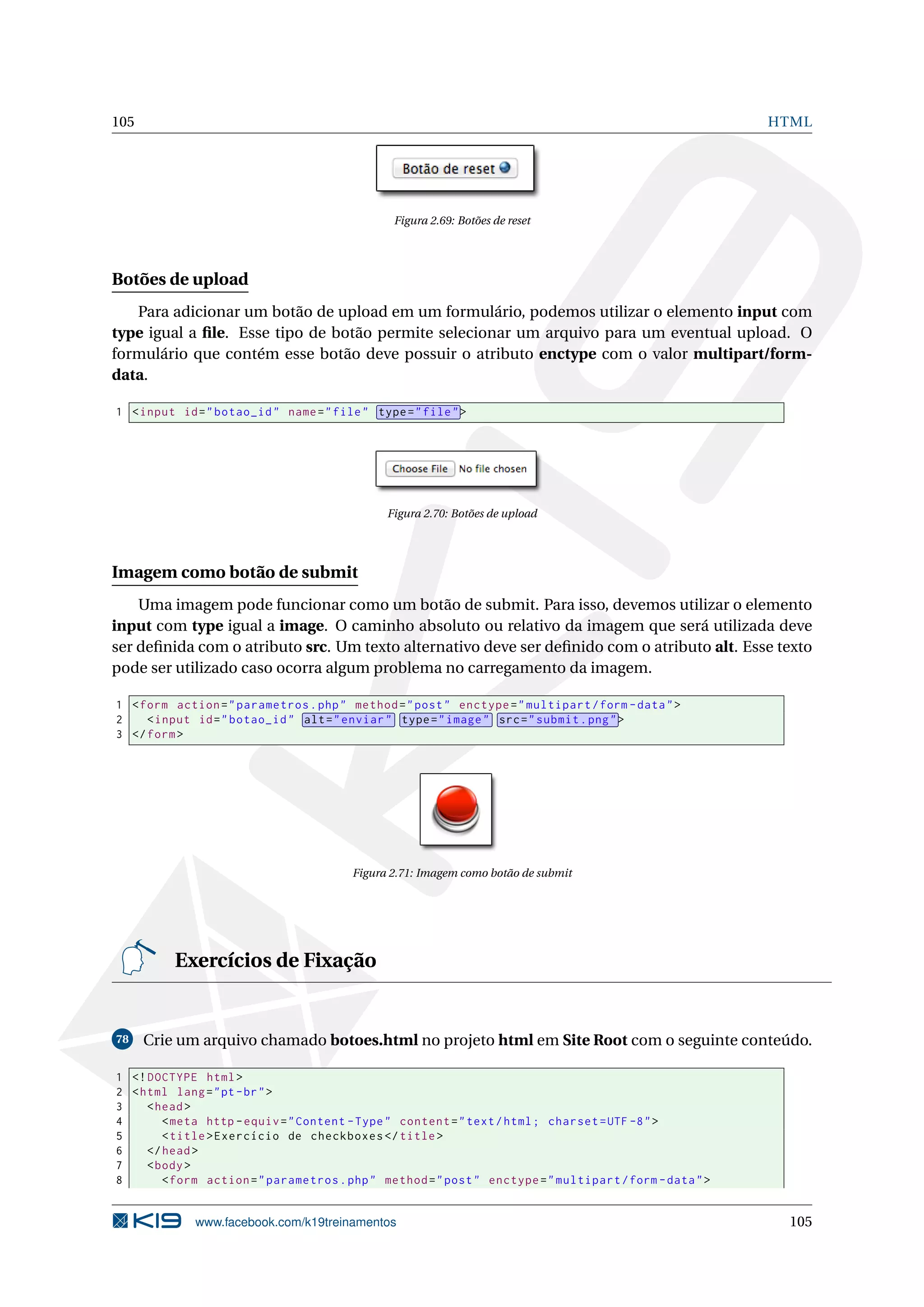 105 HTML
Figura 2.69: Botões de reset
Botões de upload
Para adicionar um botão de upload em um formulário, podemos utilizar o elemento input com
type igual a ﬁle. Esse tipo de botão permite selecionar um arquivo para um eventual upload. O
formulário que contém esse botão deve possuir o atributo enctype com o valor multipart/form-
data.
1 <input id="botao_id" name="file" type="file">
Figura 2.70: Botões de upload
Imagem como botão de submit
Uma imagem pode funcionar como um botão de submit. Para isso, devemos utilizar o elemento
input com type igual a image. O caminho absoluto ou relativo da imagem que será utilizada deve
ser deﬁnida com o atributo src. Um texto alternativo deve ser deﬁnido com o atributo alt. Esse texto
pode ser utilizado caso ocorra algum problema no carregamento da imagem.
1 <form action="parametros.php" method="post" enctype="multipart/form -data">
2 <input id="botao_id" alt="enviar" type="image" src="submit.png">
3 </form>
Figura 2.71: Imagem como botão de submit
Exercícios de Fixação
78 Crie um arquivo chamado botoes.html no projeto html em Site Root com o seguinte conteúdo.
1 <!DOCTYPE html>
2 <html lang="pt-br">
3 <head>
4 <meta http -equiv="Content -Type" content="text/html; charset=UTF -8">
5 <title>Exercício de checkboxes </title>
6 </head>
7 <body>
8 <form action="parametros.php" method="post" enctype="multipart/form -data">
www.facebook.com/k19treinamentos 105
 