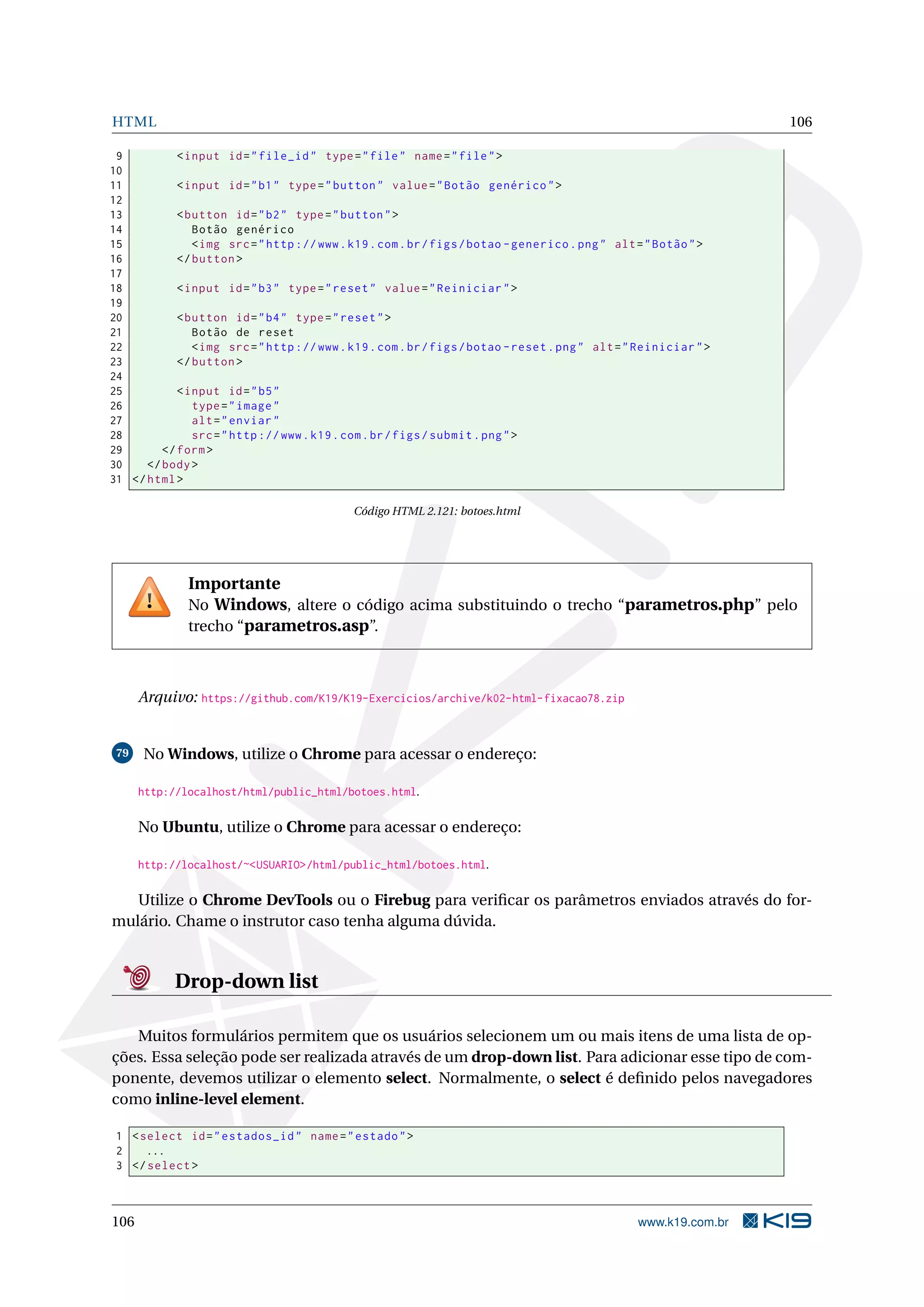 HTML 106
9 <input id="file_id" type="file" name="file">
10
11 <input id="b1" type="button" value="Botão genérico">
12
13 <button id="b2" type="button">
14 Botão genérico
15 <img src="http ://www.k19.com.br/figs/botao -generico.png" alt="Botão">
16 </button >
17
18 <input id="b3" type="reset" value="Reiniciar">
19
20 <button id="b4" type="reset">
21 Botão de reset
22 <img src="http ://www.k19.com.br/figs/botao -reset.png" alt="Reiniciar">
23 </button >
24
25 <input id="b5"
26 type="image"
27 alt="enviar"
28 src="http ://www.k19.com.br/figs/submit.png">
29 </form>
30 </body>
31 </html>
Código HTML 2.121: botoes.html
Importante
No Windows, altere o código acima substituindo o trecho “parametros.php” pelo
trecho “parametros.asp”.
Arquivo: https://github.com/K19/K19-Exercicios/archive/k02-html-fixacao78.zip
79 No Windows, utilize o Chrome para acessar o endereço:
http://localhost/html/public_html/botoes.html.
No Ubuntu, utilize o Chrome para acessar o endereço:
http://localhost/~<USUARIO>/html/public_html/botoes.html.
Utilize o Chrome DevTools ou o Firebug para veriﬁcar os parâmetros enviados através do for-
mulário. Chame o instrutor caso tenha alguma dúvida.
Drop-down list
Muitos formulários permitem que os usuários selecionem um ou mais itens de uma lista de op-
ções. Essa seleção pode ser realizada através de um drop-down list. Para adicionar esse tipo de com-
ponente, devemos utilizar o elemento select. Normalmente, o select é deﬁnido pelos navegadores
como inline-level element.
1 <select id="estados_id" name="estado">
2 ...
3 </select >
106 www.k19.com.br
 